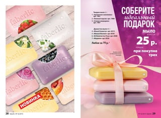 3 
1 
5 
4 
6 
2 
7 
Твердое мыло 65 г 
1 «Ароматная земляника» 
арт. 1981 
2 «Нежный персик» арт. 1988 
3 «Спелая смородина» 
арт. 1987 
Душистое мыло 65 г 
4 «Юный Османтус» арт. 8513 
5 «Милый Жасмин» арт. 8544 
6 «Её Величество Роза» арт. 8508 
7 «Медовое» арт. 8556 
Любое за 70 р.* 
НОВИНКА 
Каждое мыло 
в индивидуальной 
упаковке 
СОБЕРИТЕ 
идеальный 
ПОДАРОК 
МЫЛО 
25 р. 
при покупке 
трех 
каждое 
всего за 
7 
6 
3 
28 faberlic № 16/2014 № 16/2014 faberlic 29 
 
