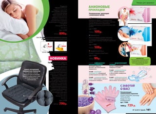 Подушка 
«Здоровый сон» 
Подушка из гречневой 
лузги способна принимать 
анатомическую форму 
головы человека. За счет 
этого шейные позвонки 
находятся в естественном 
положении, а мышцы шеи 
расслабляются и отдыхают. 
Исчезает одна из причин храпа 
и мигреней. 
Размер: 60 x 40 см 
Вес: 2,4 кг 
арт. 11300 
950 р. 899 р. 
ОБЕСПЕЧЬТЕ ПРАВИЛЬНОЕ ПОЛОЖЕНИЕ ГОЛОВЫ 
И СВОБОДНОЕ ДЫХАНИЕ ВО ВРЕМЯ СНА! 
ОБЫЧНАЯ ПОДУШКА ПОДУШКА «ЗДОРОВЫЙ СОН» 
НОВИНКА 
Ортопедическое сиденье 
из гречневой лузги 
Неправильное положение 
органов малого таза 
при длительном сидении 
способствует развитию 
многих болезней: молочницы, 
простатита, геморроя и даже 
бесплодия и импотенции. 
Ортопедическое сиденье 
способно предотвратить все 
эти проблемы. Пирамидки 
гречневой лузги обеспечивают 
микромассаж и нормальную 
вентиляцию области малого 
таза. Ортопедическое сиденье 
незаменимо для водителей 
и программистов, учащихся 
и офисных работников — тех, 
кто проводит сидя более 
3–4 часов в день. 
Размер: 40 x 40 см 
Вес: 0,9 кг 
арт. 11303 
850 р. 799 р. 
АНИОНОВЫЕ 
ПРОКЛАДКИ 
Гигиенические прокладки 
с анионовым чипом: 
• Дневные 10 шт 
Оптимальная форма и инновационный 
абсорбирующий слой гарантируют надежную 
защиту от протеканий в течение дня. 
Воздухопроницаемая основа позволяет коже 
дышать. 
арт. 11944 
150 р. 109 р. 
• Ночные 7 шт 
Удлиненная форма, двойные крылышки 
и инновационный абсорбирующий слой 
гарантируют надежную защиту от протеканий 
ночью. 
арт. 11945 
150 р. 109 р. 
• Ежедневные 20 шт 
Чистота и свежесть каждый день. 
арт. 11943 
130 р. 99 р. 
4 слой – супервпитывающий 
материал – запирает жидкость 
внутри и поддерживает 
поверхность сухой. 
5 слой – супермягкая бумага 
Airlaid – придает мягкость 
и обеспечивает комфортные 
ощущения. 
6 слой – воздухопроницаемая 
пленка – уменьшает влажность, 
обеспечивает чистоту белья. 
1 слой – перфорированная 
хлопковая поверхность – 
поглощает жидкость 
быстрее, чем синтетические 
поверхности. 
2 слой – уникальный 
анионовый чип, обладающий 
антибактериальным эффектом. 
3 слой – супермягкая бумага 
Airlaid – обеспечивает мягкость 
и ощущение комфорта. 
Товары для здоровья 
1 3 
2 
6 
4 5 
АНИОНОВЫЙ ЧИП 
создается при помощи инновационной технологии 
из камня турмалина, который измельчается 
и переплетается с волокнами хлопка. Турмалин 
излучает анионы, позитивно действующие 
на организм человека. 
С ЗАБОТОЙ 
О ВАС! 
Увлажняющие 
силиконовые перчатки 
Состав: хлопок 80 %, эластомер 
19,5%, гель 0,5%. 
Размер: 19 х 10 см 
(универсальный) 
арт. 11006 
1000 р. 729 р. 
НОВОЕ УЛУЧШЕННОЕ 
ПОЛИМЕРНОЕ ПОКРЫТИЕ 
НА ОДНОЙ СТОРОНЕ 
СИДЕНЬЯ ДЛЯ УСИЛЕНИЯ 
ЭФФЕКТА МИКРОМАССАЖА 
И ПРЕДОТВРАЩЕНИЯ 
СКОЛЬЖЕНИЯ. 
№ 16/2014 faberlic 161 
 