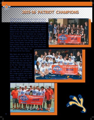 UT Tyler’s long list of successes also includes securing six
regular-season ASC championships in men’s and women’s
soccer, men’s and women’s tennis, women’s basketball
and softball. The development of these programs was no
fluke, and its leadership was rewarded when Dr. Howard
Patterson was named the Under Armour DIII Athletics
Director of the Year. Chris Bizot earned ASC Men’s Tennis
Coach of the Year, Kendra Hassell was recognized as
the D3hoops.com South Region Coach of the Year and
ASC Coach of the Year, Bob Hepler earned ASC Men’s
Track and Field and Cross Country Coach of the Year
honors. Grant Spencer secured ASC Women’s Golf and
Cross Country Coach of the Year, Kenny Jones won
ASC Men’s Soccer Coach of the Year and Stefani Webb
earned NSCAA West Region and
ASC Coach of the Year honors.
Mike Reed, who led the UT Tyler
softball team to the NCAA DIII
Championship, was named the ASC
Coach of the Year and then to
the NFCA National Coaching Staff
of the Year. Historically speaking,
UT Tyler has eight national
championships on its resume, 139
ASC titles and 127 all-Americans.
Not a single program had a losing
season in 2015-16 and we’re
already looking forward to more
success in 2016-17 season.
4
2015-16 PATRIOT CHAMPIONS
 