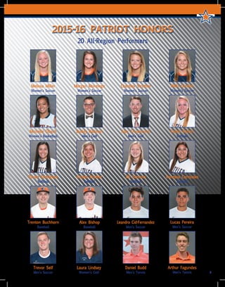 7
2015-16 PATRIOT HONORS
20 All-Region Performers
Melissa Miller
Women’s Soccer
Morgan Monzingo
Women’s Soccer
Chestley Strother
Women’s Soccer
Nikki Gordon
Women’s Soccer
Michelle Obach
Women’s Basketball
Buddy Hallman
Men’s Golf
Alex Trivanovich
Men’s Golf
Kelsie Batten
Softball
Kaylee Prather
Softball
KK Stevens
Softball
Trevor Self
Men’s Soccer
Daniel Budd
Men’s Tennis
Arthur Fagundes
Men’s Tennis
Trenton Buchhorn
Baseball
Alex Bishop
Baseball
Leandro Cid-Fernandez
Men’s Soccer
Lucas Pereira
Men’s Soccer
Raven Rodriguez
Softball
Vanessa Carrizales
Softball
Laura Lindsey
Women’s Golf
 