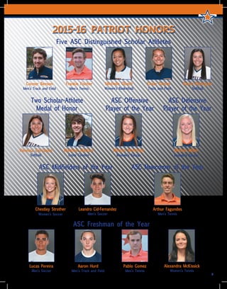 9
2015-16 PATRIOT HONORS
Five ASC Distinguished Scholar Athletes
Conner Benson
Men’s Track and Field
Frankie Fischer
Men’s Tennis
Krista Painter
Track and Field
Raven Rodriguez
Softball
Michelle Obach
Women’s Basketball
Arthur Fagundes
Men’s Tennis
ASC Newcomer of the YearASC Midfielders of the Year
Leandro Cid-Fernandez
Men’s Soccer
Chestley Strother
Women’s Soccer
Vanessa Carrizales
Softball
Matthew Markert
Cross Country
Two Scholar-Athlete
Medal of Honor
Melissa Miller
Women’s Soccer
ASC Defensive
Player of the Year
Morgan Monzingo
Women’s Soccer
ASC Offensive
Player of the Year
ASC Freshman of the Year
Lucas Pereira
Men’s Soccer
Aaron Hurd
Men’s Track and Field
Pablo Gomez
Men’s Tennis
Alexandra McKissick
Women’s Tennis
 