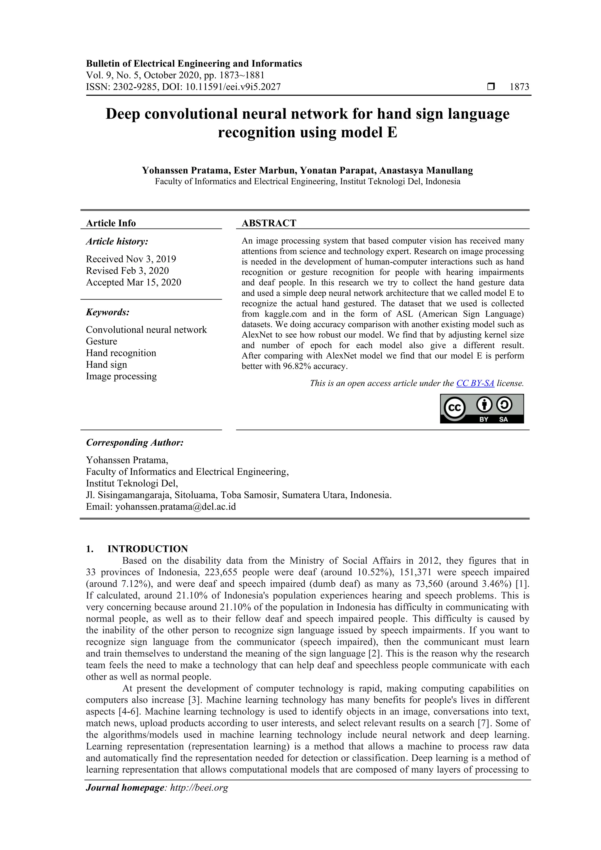 Bulletin of Electrical Engineering and Informatics Vol. 9, No. 5, October 2020, pp. 1873~1881 ISSN: 2302-9285, DOI: 10.11591/eei.v9i5.2027  1873 Journal homepage: http://beei.org Deep convolutional neural network for hand sign language recognition using model E Yohanssen Pratama, Ester Marbun, Yonatan Parapat, Anastasya Manullang Faculty of Informatics and Electrical Engineering, Institut Teknologi Del, Indonesia Article Info ABSTRACT Article history: Received Nov 3, 2019 Revised Feb 3, 2020 Accepted Mar 15, 2020 An image processing system that based computer vision has received many attentions from science and technology expert. Research on image processing is needed in the development of human-computer interactions such as hand recognition or gesture recognition for people with hearing impairments and deaf people. In this research we try to collect the hand gesture data and used a simple deep neural network architecture that we called model E to recognize the actual hand gestured. The dataset that we used is collected from kaggle.com and in the form of ASL (American Sign Language) datasets. We doing accuracy comparison with another existing model such as AlexNet to see how robust our model. We find that by adjusting kernel size and number of epoch for each model also give a different result. After comparing with AlexNet model we find that our model E is perform better with 96.82% accuracy. Keywords: Convolutional neural network Gesture Hand recognition Hand sign Image processing This is an open access article under the CC BY-SA license. Corresponding Author: Yohanssen Pratama, Faculty of Informatics and Electrical Engineering, Institut Teknologi Del, Jl. Sisingamangaraja, Sitoluama, Toba Samosir, Sumatera Utara, Indonesia. Email: yohanssen.pratama@del.ac.id 1. INTRODUCTION Based on the disability data from the Ministry of Social Affairs in 2012, they figures that in 33 provinces of Indonesia, 223,655 people were deaf (around 10.52%), 151,371 were speech impaired (around 7.12%), and were deaf and speech impaired (dumb deaf) as many as 73,560 (around 3.46%) [1]. If calculated, around 21.10% of Indonesia's population experiences hearing and speech problems. This is very concerning because around 21.10% of the population in Indonesia has difficulty in communicating with normal people, as well as to their fellow deaf and speech impaired people. This difficulty is caused by the inability of the other person to recognize sign language issued by speech impairments. If you want to recognize sign language from the communicator (speech impaired), then the communicant must learn and train themselves to understand the meaning of the sign language [2]. This is the reason why the research team feels the need to make a technology that can help deaf and speechless people communicate with each other as well as normal people. At present the development of computer technology is rapid, making computing capabilities on computers also increase [3]. Machine learning technology has many benefits for people's lives in different aspects [4-6]. Machine learning technology is used to identify objects in an image, conversations into text, match news, upload products according to user interests, and select relevant results on a search [7]. Some of the algorithms/models used in machine learning technology include neural network and deep learning. Learning representation (representation learning) is a method that allows a machine to process raw data and automatically find the representation needed for detection or classification. Deep learning is a method of learning representation that allows computational models that are composed of many layers of processing to 