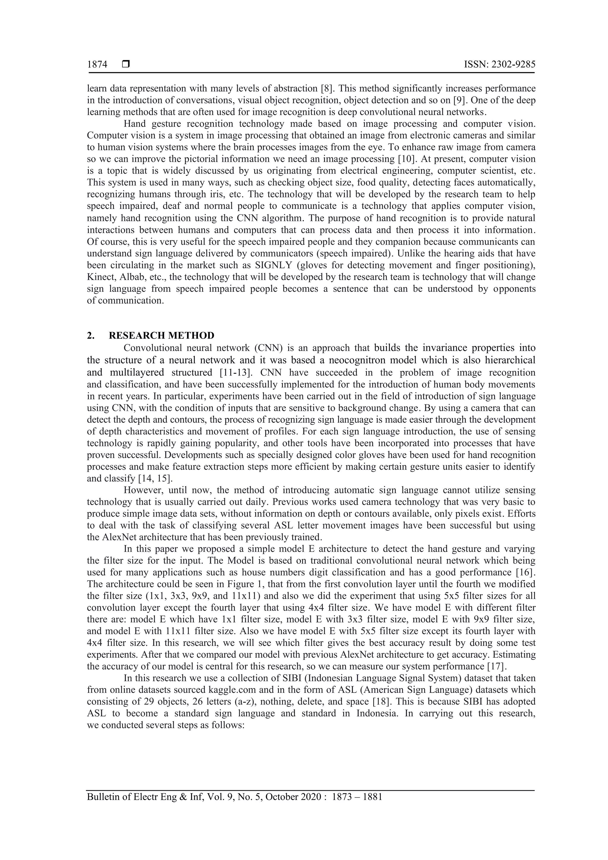  ISSN: 2302-9285 Bulletin of Electr Eng & Inf, Vol. 9, No. 5, October 2020 : 1873 – 1881 1874 learn data representation with many levels of abstraction [8]. This method significantly increases performance in the introduction of conversations, visual object recognition, object detection and so on [9]. One of the deep learning methods that are often used for image recognition is deep convolutional neural networks. Hand gesture recognition technology made based on image processing and computer vision. Computer vision is a system in image processing that obtained an image from electronic cameras and similar to human vision systems where the brain processes images from the eye. To enhance raw image from camera so we can improve the pictorial information we need an image processing [10]. At present, computer vision is a topic that is widely discussed by us originating from electrical engineering, computer scientist, etc. This system is used in many ways, such as checking object size, food quality, detecting faces automatically, recognizing humans through iris, etc. The technology that will be developed by the research team to help speech impaired, deaf and normal people to communicate is a technology that applies computer vision, namely hand recognition using the CNN algorithm. The purpose of hand recognition is to provide natural interactions between humans and computers that can process data and then process it into information. Of course, this is very useful for the speech impaired people and they companion because communicants can understand sign language delivered by communicators (speech impaired). Unlike the hearing aids that have been circulating in the market such as SIGNLY (gloves for detecting movement and finger positioning), Kinect, Albab, etc., the technology that will be developed by the research team is technology that will change sign language from speech impaired people becomes a sentence that can be understood by opponents of communication. 2. RESEARCH METHOD Convolutional neural network (CNN) is an approach that builds the invariance properties into the structure of a neural network and it was based a neocognitron model which is also hierarchical and multilayered structured [11-13]. CNN have succeeded in the problem of image recognition and classification, and have been successfully implemented for the introduction of human body movements in recent years. In particular, experiments have been carried out in the field of introduction of sign language using CNN, with the condition of inputs that are sensitive to background change. By using a camera that can detect the depth and contours, the process of recognizing sign language is made easier through the development of depth characteristics and movement of profiles. For each sign language introduction, the use of sensing technology is rapidly gaining popularity, and other tools have been incorporated into processes that have proven successful. Developments such as specially designed color gloves have been used for hand recognition processes and make feature extraction steps more efficient by making certain gesture units easier to identify and classify [14, 15]. However, until now, the method of introducing automatic sign language cannot utilize sensing technology that is usually carried out daily. Previous works used camera technology that was very basic to produce simple image data sets, without information on depth or contours available, only pixels exist. Efforts to deal with the task of classifying several ASL letter movement images have been successful but using the AlexNet architecture that has been previously trained. In this paper we proposed a simple model E architecture to detect the hand gesture and varying the filter size for the input. The Model is based on traditional convolutional neural network which being used for many applications such as house numbers digit classification and has a good performance [16]. The architecture could be seen in Figure 1, that from the first convolution layer until the fourth we modified the filter size (1x1, 3x3, 9x9, and 11x11) and also we did the experiment that using 5x5 filter sizes for all convolution layer except the fourth layer that using 4x4 filter size. We have model E with different filter there are: model E which have 1x1 filter size, model E with 3x3 filter size, model E with 9x9 filter size, and model E with 11x11 filter size. Also we have model E with 5x5 filter size except its fourth layer with 4x4 filter size. In this research, we will see which filter gives the best accuracy result by doing some test experiments. After that we compared our model with previous AlexNet architecture to get accuracy. Estimating the accuracy of our model is central for this research, so we can measure our system performance [17]. In this research we use a collection of SIBI (Indonesian Language Signal System) dataset that taken from online datasets sourced kaggle.com and in the form of ASL (American Sign Language) datasets which consisting of 29 objects, 26 letters (a-z), nothing, delete, and space [18]. This is because SIBI has adopted ASL to become a standard sign language and standard in Indonesia. In carrying out this research, we conducted several steps as follows: 
