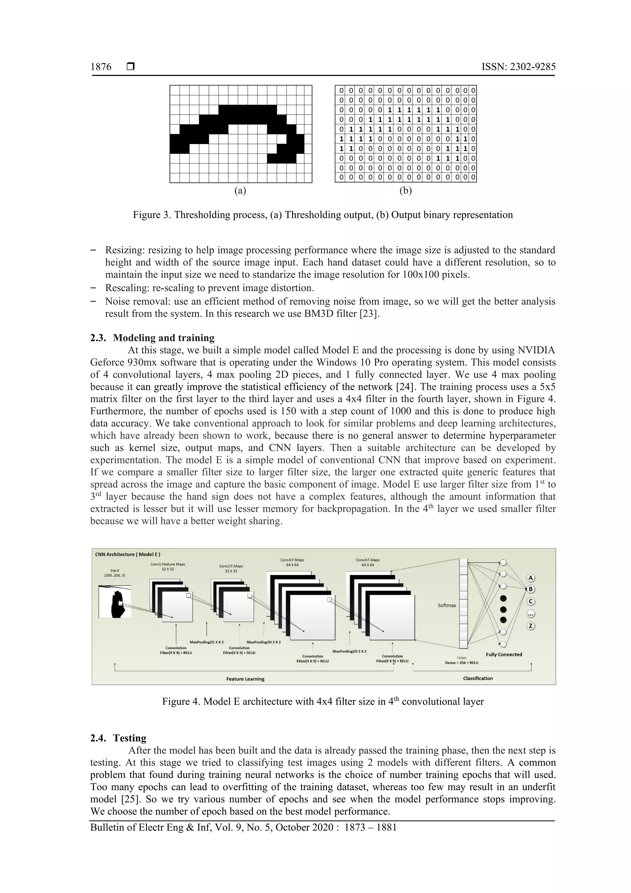  ISSN: 2302-9285 Bulletin of Electr Eng & Inf, Vol. 9, No. 5, October 2020 : 1873 – 1881 1876 (a) (b) Figure 3. Thresholding process, (a) Thresholding output, (b) Output binary representation ‒ Resizing: resizing to help image processing performance where the image size is adjusted to the standard height and width of the source image input. Each hand dataset could have a different resolution, so to maintain the input size we need to standarize the image resolution for 100x100 pixels. ‒ Rescaling: re-scaling to prevent image distortion. ‒ Noise removal: use an efficient method of removing noise from image, so we will get the better analysis result from the system. In this research we use BM3D filter [23]. 2.3. Modeling and training At this stage, we built a simple model called Model E and the processing is done by using NVIDIA Geforce 930mx software that is operating under the Windows 10 Pro operating system. This model consists of 4 convolutional layers, 4 max pooling 2D pieces, and 1 fully connected layer. We use 4 max pooling because it can greatly improve the statistical efficiency of the network [24]. The training process uses a 5x5 matrix filter on the first layer to the third layer and uses a 4x4 filter in the fourth layer, shown in Figure 4. Furthermore, the number of epochs used is 150 with a step count of 1000 and this is done to produce high data accuracy. We take conventional approach to look for similar problems and deep learning architectures, which have already been shown to work, because there is no general answer to determine hyperparameter such as kernel size, output maps, and CNN layers. Then a suitable architecture can be developed by experimentation. The model E is a simple model of conventional CNN that improve based on experiment. If we compare a smaller filter size to larger filter size, the larger one extracted quite generic features that spread across the image and capture the basic component of image. Model E use larger filter size from 1st to 3rd layer because the hand sign does not have a complex features, although the amount information that extracted is lesser but it will use lesser memory for backpropagation. In the 4th layer we used smaller filter because we will have a better weight sharing. Figure 4. Model E architecture with 4x4 filter size in 4th convolutional layer 2.4. Testing After the model has been built and the data is already passed the training phase, then the next step is testing. At this stage we tried to classifying test images using 2 models with different filters. A common problem that found during training neural networks is the choice of number training epochs that will used. Too many epochs can lead to overfitting of the training dataset, whereas too few may result in an underfit model [25]. So we try various number of epochs and see when the model performance stops improving. We choose the number of epoch based on the best model performance. 