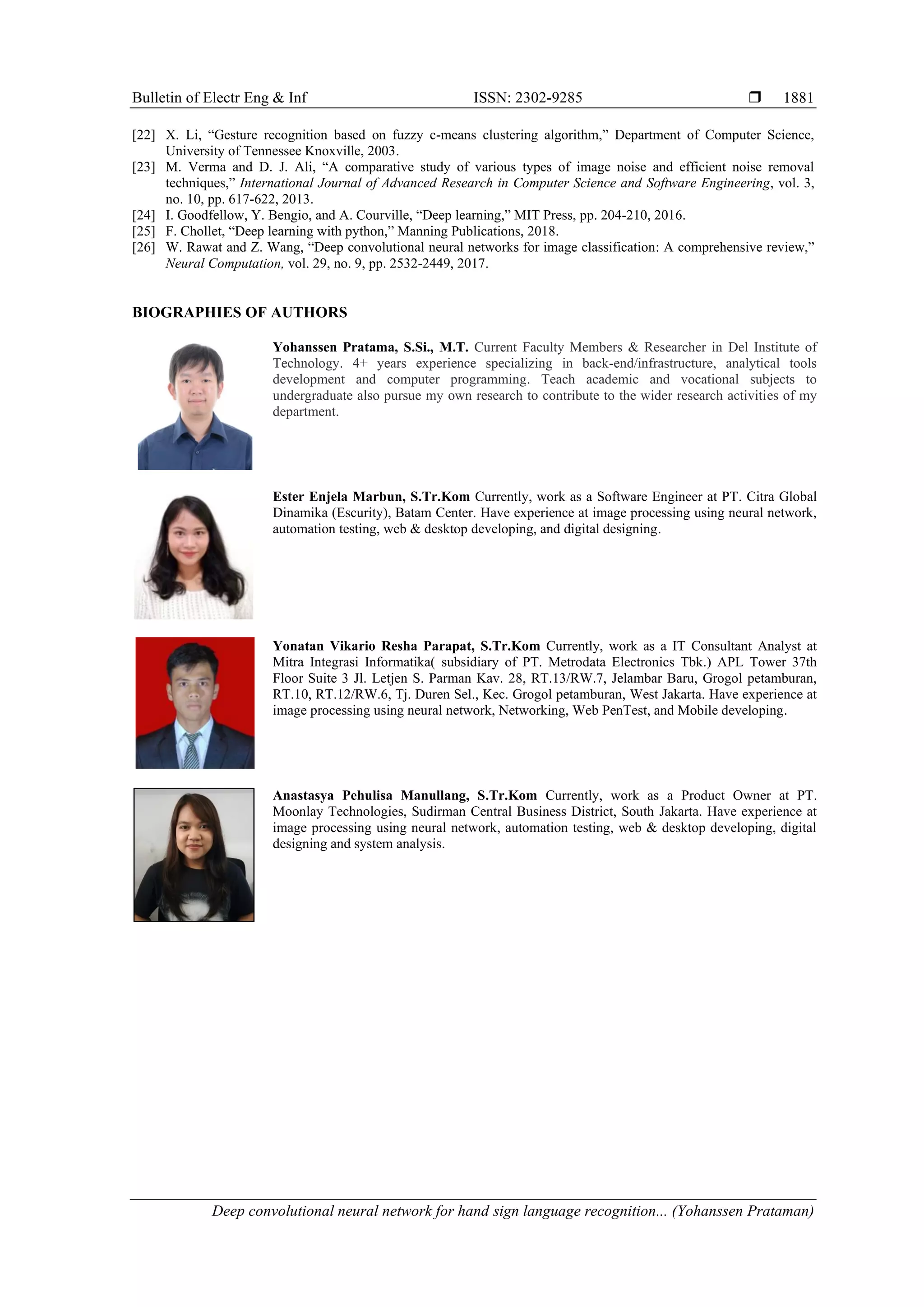 Bulletin of Electr Eng & Inf ISSN: 2302-9285  Deep convolutional neural network for hand sign language recognition... (Yohanssen Prataman) 1881 [22] X. Li, “Gesture recognition based on fuzzy c-means clustering algorithm,” Department of Computer Science, University of Tennessee Knoxville, 2003. [23] M. Verma and D. J. Ali, “A comparative study of various types of image noise and efficient noise removal techniques,” International Journal of Advanced Research in Computer Science and Software Engineering, vol. 3, no. 10, pp. 617-622, 2013. [24] I. Goodfellow, Y. Bengio, and A. Courville, “Deep learning,” MIT Press, pp. 204-210, 2016. [25] F. Chollet, “Deep learning with python,” Manning Publications, 2018. [26] W. Rawat and Z. Wang, “Deep convolutional neural networks for image classification: A comprehensive review,” Neural Computation, vol. 29, no. 9, pp. 2532-2449, 2017. BIOGRAPHIES OF AUTHORS Yohanssen Pratama, S.Si., M.T. Current Faculty Members & Researcher in Del Institute of Technology. 4+ years experience specializing in back-end/infrastructure, analytical tools development and computer programming. Teach academic and vocational subjects to undergraduate also pursue my own research to contribute to the wider research activities of my department. Ester Enjela Marbun, S.Tr.Kom Currently, work as a Software Engineer at PT. Citra Global Dinamika (Escurity), Batam Center. Have experience at image processing using neural network, automation testing, web & desktop developing, and digital designing. Yonatan Vikario Resha Parapat, S.Tr.Kom Currently, work as a IT Consultant Analyst at Mitra Integrasi Informatika( subsidiary of PT. Metrodata Electronics Tbk.) APL Tower 37th Floor Suite 3 Jl. Letjen S. Parman Kav. 28, RT.13/RW.7, Jelambar Baru, Grogol petamburan, RT.10, RT.12/RW.6, Tj. Duren Sel., Kec. Grogol petamburan, West Jakarta. Have experience at image processing using neural network, Networking, Web PenTest, and Mobile developing. Anastasya Pehulisa Manullang, S.Tr.Kom Currently, work as a Product Owner at PT. Moonlay Technologies, Sudirman Central Business District, South Jakarta. Have experience at image processing using neural network, automation testing, web & desktop developing, digital designing and system analysis. 