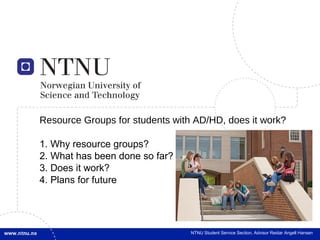 Resource Groups for students with AD/HD, does it work?

1. Why resource groups?
2. What has been done so far?
3. Does it work?
4. Plans for future




                                 NTNU Student Service Section, Name, title of the presentation
                                                               Advisor Reidar Angell Hansen
 