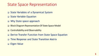 State Space Representation
1
 State Variables of a Dynamical System
 State Variable Equation
 Why State space approach
 Block DiagramRepresentation Of State Space Model
 Controllabilityand Observability
 Derive Transfer Function from State Space Equation
 Time Response and State Transition Matrix
 Eigen Value
 
