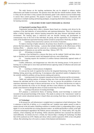 114
International Journal on Integrated Education
e-ISSN : 2620 3502
p-ISSN : 2615 3785
Volume 3, Issue VIII, August 2020 |
The study focuses on the teaching mechanisms that can be adopted to enhance teacher
effectiveness and student involvement. The question arises then that how should teachers educate. What
is it they ask for and what is it they examine and ultimately grade? Little coherent received wisdom helps
to answer these central questions. The purpose of paper is therefore to introduce a framework with
connections to multiple teaching and learning paradigms, recognizing that holistic learning is a new driver
for learning outcomes.
4. MEASURES TO BE TAKEN FOR RADICAL CHANGE
4.1 Experiential Learning Theory (ELT):
Experiential learning theory offers a dynamic theory based on a learning cycle driven by the
resolution of the dual dialectics of action/reflection and experience/abstraction. These two dimensions
define a holistic learning space wherein learning transactions take place between individuals and the
environment. The learning space is multi-level and can describe learning and development in
commensurate ways at the level of the individual, the group, and the organization. ELT integrates the
works of the foundational experiential learning scholars around six propositions which they all share:
(1) Learning is best conceived as a process, not in terms of outcomes.
To improve learning in higher education, the primary focus should be on engaging students in a
process that best enhances their learning – a process that includes feedback on the effectiveness of their
learning efforts: ‘… education must be conceived as a continuing reconstruction of experience … the
process and goal of education are one and the same thing.’ (Dewey 1897: 79)
(2) All learning is re-learning.
Learning is best facilitated by a process that draws out the students’ beliefs and ideas about a
topic so that they can be examined, tested, and integrated with new, more refined ideas.
(3) Learning requires the resolution of conflicts between dialectically opposed modes of
adaptation to the world.
Conflict, differences, and disagreement are what drive the learning process. In the process of
learning one is called upon to move back and forth between opposing modes of reflection and action and
feeling and thinking.
(4) Learning is a holistic process of adaptation.
It is not just the result of cognition but involves the integrated functioning of the total person –
thinking, feeling, perceiving, and behaving. It encompasses other specialized models of adaptation from
the scientific method to problems solving, decision making and creativity.
(5) Learning results from synergetic transactions between the person and the environment.
Stable and enduring patterns of human learning arise from consistent patterns of transaction
between the individual and his or her environment. The way we process the possibilities of each new
experience determines the range of choices and decisions we see. The choices and decisions we make to
some extent determine the events we live through, and these events influence our future choices. Thus,
people create themselves through the choice of actual occasions they live through.
(6) Learning is the process of creating knowledge.
ELT proposes a constructivist theory of learning whereby social knowledge is created and
recreated in the personal knowledge of the learner. This stands in contrast to the ‘transmission’ model on
which much current educational practice is based where pre-existing fixed ideas are transmitted to the
learner.
4.2 Technology:
In the present era, soft infrastructure is weighed more in comparison to hard infrastructure. There
is reduction in shelf life of skillset, so it is needed that one” (student) must update oneself in order to
remain relevant in the job market. Reskilling workforce is needed as there is compounding effect is going
digital. It is to be ensured that our existing education seekers are skilful and flexible to reskill, in the light
of present technological upgradation like Robotic process automation, AI, Virtual reality, IOT, big data
analytics, cloud computing and 3D printing. Online education platforms have increased the education
reach differently. An initiative by Govt. of India, the Telecom Dept. is funding 5G Technology Test-Bed
that will be anchored out of IIT, Madras and whose rollout could be expected in 2020, in line with global
rollouts. But technology has to be used as a means of development and destruction.
 