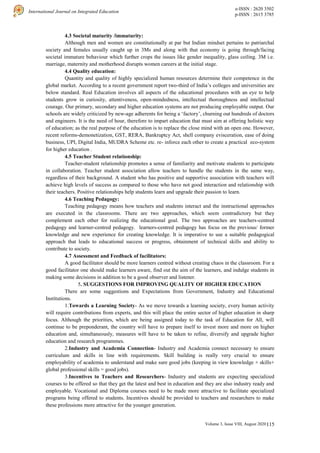 115
International Journal on Integrated Education
e-ISSN : 2620 3502
p-ISSN : 2615 3785
Volume 3, Issue VIII, August 2020 |
4.3 Societal maturity /immaturity:
Although men and women are constitutionally at par but Indian mindset pertains to patriarchal
society and females usually caught up in 3Ms and along with that economy is going through/facing
societal immature behaviour which further crops the issues like gender inequality, glass ceiling. 3M i.e.
marriage, maternity and motherhood disrupts women careers at the initial stage.
4.4 Quality education:
Quantity and quality of highly specialized human resources determine their competence in the
global market. According to a recent government report two-third of India’s colleges and universities are
below standard. Real Education involves all aspects of the educational procedures with an eye to help
students grow in curiosity, attentiveness, open-mindedness, intellectual thoroughness and intellectual
courage. Our primary, secondary and higher education systems are not producing employable output. Our
schools are widely criticized by new-age adherents for being a ‘factory’, churning out hundreds of doctors
and engineers. It is the need of hour, therefore to impart education that must aim at offering holistic way
of education; as the real purpose of the education is to replace the close mind with an open one. However,
recent reforms-demonetization, GST, RERA, Bankruptcy Act, shell company evisceration, ease of doing
business, UPI, Digital India, MUDRA Scheme etc. re- inforce each other to create a practical eco-system
for higher education .
4.5 Teacher Student relationship:
Teacher-student relationship promotes a sense of familiarity and motivate students to participate
in collaboration. Teacher student association allow teachers to handle the students in the same way,
regardless of their background. A student who has positive and supportive association with teachers will
achieve high levels of success as compared to those who have not good interaction and relationship with
their teachers. Positive relationships help students learn and upgrade their passion to learn.
4.6 Teaching Pedagogy:
Teaching pedagogy means how teachers and students interact and the instructional approaches
are executed in the classrooms. There are two approaches, which seem contradictory but they
complement each other for realizing the educational goal. The two approaches are teachers-centred
pedagogy and learner-centred pedagogy. learners-centred pedagogy has focus on the previous/ former
knowledge and new experience for creating knowledge. It is imperative to use a suitable pedagogical
approach that leads to educational success or progress, obtainment of technical skills and ability to
contribute to society.
4.7 Assessment and Feedback of facilitators:
A good facilitator should be more learners centred without creating chaos in the classroom. For a
good facilitator one should make learners aware, find out the aim of the learners, and indulge students in
making some decisions in addition to be a good observer and listener.
5. SUGGESTIONS FOR IMPROVING QUALITY OF HIGHER EDUCATION
There are some suggestions and Expectations from Government, Industry and Educational
Institutions.
1.Towards a Learning Society- As we move towards a learning society, every human activity
will require contributions from experts, and this will place the entire sector of higher education in sharp
focus. Although the priorities, which are being assigned today to the task of Education for All, will
continue to be preponderant, the country will have to prepare itself to invest more and more on higher
education and, simultaneously, measures will have to be taken to refine, diversify and upgrade higher
education and research programmes.
2.Industry and Academia Connection- Industry and Academia connect necessary to ensure
curriculum and skills in line with requirements. Skill building is really very crucial to ensure
employability of academia to understand and make sure good jobs (keeping in view knowledge + skills+
global professional skills = good jobs).
3.Incentives to Teachers and Researchers- Industry and students are expecting specialized
courses to be offered so that they get the latest and best in education and they are also industry ready and
employable. Vocational and Diploma courses need to be made more attractive to facilitate specialized
programs being offered to students. Incentives should be provided to teachers and researchers to make
these professions more attractive for the younger generation.
 