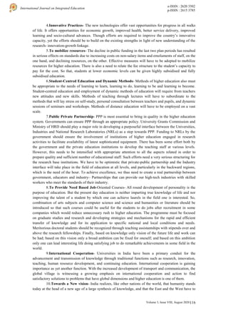 116
International Journal on Integrated Education
e-ISSN : 2620 3502
p-ISSN : 2615 3785
Volume 3, Issue VIII, August 2020 |
4.Innovative Practices- The new technologies offer vast opportunities for progress in all walks
of life. It offers opportunities for economic growth, improved health, better service delivery, improved
learning and socio-cultural advances. Though efforts are required to improve the country’s innovative
capacity, yet the efforts should be to build on the existing strengths in light of new understanding of the
research- innovation-growth linkage.
5.To mobilize resources- The decline in public funding in the last two plan periods has resulted
in serious effects on standards due to increasing costs on non-salary items and emoluments of staff, on the
one hand, and declining resources, on the other. Effective measures will have to be adopted to mobilize
resources for higher education. There is also a need to relate the fee structure to the student’s capacity to
pay for the cost. So that, students at lower economic levels can be given highly subsidised and fully
subsidised education.
6.Student-Centred Education and Dynamic Methods- Methods of higher education also must
be appropriate to the needs of learning to learn, learning to do, learning to be and learning to become.
Student-centred education and employment of dynamic methods of education will require from teachers
new attitudes and new skills. Methods of teaching through lectures will have to subordinate to the
methods that will lay stress on self-study, personal consultation between teachers and pupils, and dynamic
sessions of seminars and workshops. Methods of distance education will have to be employed on a vast
scale.
7.Public Private Partnership- PPP is most essential to bring in quality in the higher education
system. Governments can ensure PPP through an appropriate policy. University Grants Commission and
Ministry of HRD should play a major role in developing a purposeful interface between the Universities,
Industries and National Research Laboratories (NRLs) as a step towards PPP. Funding to NRLs by the
government should ensure the involvement of institutions of higher education engaged in research
activities to facilitate availability of latest sophisticated equipment. There has been some effort both by
the government and the private education institutions to develop the teaching staff at various levels.
However, this needs to be intensified with appropriate attention to all the aspects related in order to
prepare quality and sufficient number of educational staff. Such efforts need a very serious structuring for
the research base institutions. We have to be optimistic that private-public partnership and the Industry
interface will take place in the field of education at all levels, and particularly in the backward regions,
which is the need of the hour. To achieve excellence, we thus need to create a real partnership between
government, educators and industry– Partnerships that can provide our high-tech industries with skilled
workers who meet the standards of their industry.
8.To Provide Need Based Job-Oriented Courses- All round development of personality is the
purpose of education. But the present day education is neither imparting true knowledge of life and nor
improving the talent of a student by which one can achieve laurels in the field one is interested. So,
combination of arts subjects and computer science and science and humanities or literature should be
introduced so that such courses could be useful for the students to do jobs after recruitment in some
companies which would reduce unnecessary rush to higher education. The programme must be focused
on graduate studies and research and developing strategies and mechanisms for the rapid and efficient
transfer of knowledge and for its application to specific national and local conditions and needs.
Meritorious doctoral students should be recognized through teaching assistantships with stipends over and
above the research fellowships. Finally, based on knowledge only vision of the future life and work can
be had; based on this vision only a broad ambition can be fixed for oneself; and based on this ambition
only one can lead interesting life doing satisfying job to do remarkable achievements in some field in the
world.
9.International Cooperation- Universities in India have been a primary conduit for the
advancement and transmission of knowledge through traditional functions such as research, innovation,
teaching, human resource development, and continuing education. International cooperation is gaining
importance as yet another function. With the increased development of transport and communication, the
global village is witnessing a growing emphasis on international cooperation and action to find
satisfactory solutions to problems that have global dimensions and higher education is one of them.
10.Towards a New vision- India realizes, like other nations of the world, that humanity stands
today at the head of a new age of a large synthesis of knowledge, and that the East and the West have to
 