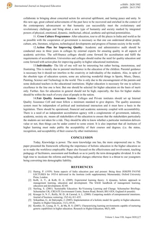 117
International Journal on Integrated Education
e-ISSN : 2620 3502
p-ISSN : 2615 3785
Volume 3, Issue VIII, August 2020 |
collaborate in bringing about concerted action for universal upliftment, and lasting peace and unity. In
this new age, great cultural achievements of the past have to be recovered and enriched in the context of
the contemporary advancement so that humanity can successfully meet the evolutionary and
revolutionary challenges and bring about a new type of humanity and society marked by integrated
powers of physical, emotional, dynamic, intellectual, ethical, aesthetic and spiritual potentialities.
11. Cross Culture Programmes- After education, tour to all the places in India and world as far
as possible with the cooperation of government is necessary so that one can understand about people,
culture, arts, literature, religions, technological developments and progress of human society in the world.
12.Action Plan for Improving Quality- Academic and administrative audit should be
conducted once in three years in colleges by external experts for ensuring quality in all aspects of
academic activities. The self-finance colleges should come forward for accreditation and fulfil the
requirements of accreditation. Universities and colleges should realise the need for quality education and
come forward with action plan for improving quality in higher educational institutions.
13.Individuality- The life of one will not be interesting but rather boring, monotonous, and
frustrating. This is mainly due to parental interference in the education of the children. Parental guidance
is necessary but it should not interfere in the creativity or individuality of the students. Also, in spite of
the obsolete type of education system, some are achieving wonderful things in Sports, Music, Dance,
Painting, Science and Technology in the world. This is only due to the encouragement of the parents and
some dedicated teachers in the educational institutions. Higher education is necessary for one to achieve
excellence in the line one is best. But one should be selected for higher education on the basis of merit
only. Further, fees for education in general should not be high; especially, the fees for higher studies
should be within the reach of every class of people in the nation.
14.Fair Quality Assurance System- Colleges and Private institutes should set up Internal
Quality Assurance Cell and must follow a minimum standard to give degrees. The quality assurance
system must be independent of political and institutional interaction and it must have a basis in the
legislation. There should be operational, financial and academic autonomy coupled with accountability.
There is a need of an independent accreditation agency with a conglomerate of government, industry,
academia, society etc. means all stakeholders of the education to ensure that the stakeholders particularly
the students are not taken for a ride. They should be able to know whether a particular institution delivers
value or not, then things can be under control to some extent. It is also important that all institutes of
higher learning must make public the acceptability of their courses and degrees. (i.e. the status,
recognition, and acceptability of their courses by other institutions).
CONCLUSION
Today, Knowledge is power. The more knowledge one has, the more empowered one is. The
paper presented the framework reflecting the importance of holistic education in the higher education so
as to make the workforce employable. Paper also focused on the effectiveness and involvement, teaching
pedagogy of facilitators, assessment and feedback so as to justify the term demographic dividend. It is the
high time to inculcate the reforms and bring radical changes otherwise there is a threat to our youngsters
being converting into demographic liability.
REFERENCES
[1] Hartog, P. (1939). Some aspects of India education past and present: Being three JOSEPH PAYNE
LECTURES for 1935-6 delivered in the Institute (with supplementary Memoranda). Oxford University
Press, London.
[2] Kolb, A. Y., & Kolb, D. A. (2009). Experiential learning theory: A dynamic, holistic approach to
management learning, education and development. The SAGE handbook of management learning,
education and development, 42-68.
[3] Sterling, S. (2001). Sustainable Education: Re-Visioning Learning and Change. Schumacher Briefings.
Schumacher UK, CREATE Environment Centre, Seaton Road, Bristol, BS1 6XN, England (6 pounds).
[4] Krueger Jr, N. F., Reilly, M. D., & Carsrud, A. L. (2000). Competing models of entrepreneurial intentions.
Journal of business venturing, 15(5-6), 411-432.
[5] Srikanthan, G., & Dalrymple, J. (2005). Implementation of a holistic model for quality in higher education.
Quality in Higher Education, 11(1), 69-81.
[6] Kember, D., Leung, D. Y., & Ma, R. S. (2007). Characterizing learning environments capable of nurturing
generic capabilities in higher education. Research in Higher Education, 48(5), 609.
 