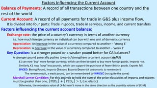 Factors Influencing the Current Account
Balance of Payments: A record of all transactions between one country and the
rest of the world
Current Account: A record of all payments for trade in G&S plus income flow.
It is divided into four parts: Trade in goods, trade in services, income, and current transfers
Factors influencing the current account balance:
Exchange rate: the price of a country's currency in terms of another currency
i.e. how much foreign currency an individual can buy with one unit of domestic currency
Appreciation: An increase in the value of a currency compared to another – ‘strong £’
Depreciation: A decrease in the value of a currency compared to another – ‘weak £’
Key Question: Is a stronger pound or a weaker pound better for CA balances?
A stronger pound generally pushes towards/strengthens a current account deficit
£1 can now ‘buy’ more foreign currency, which can then be used to buy more foreign goods. Imports rise.
Similarly, €1 now ‘buys’ less pounds, which can support the purchase of fewer British goods. Exports fall.
SPICED: Strong Pound, Imports Cheaper, Exports Dearer (A pneumonic to remember)
The reverse result, a weak pound, can be remembered by WPIDEC (not quite the same)
Marshall Lerner Condition: For this analysis to hold the sum of the price elasticities of imports and exports
must be greater than one, │PEDX│ + │PEDM│ > 1, (i.e. elastic)
Otherwise, the monetary value of (X-M) won’t move in the same direction as the quantity volume of (X-M)
 