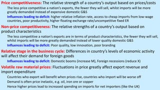 Price competitiveness: The relative strength of a country’s output based on prices/costs
The less price competitive a nation’s exports, the fewer they will sell, whilst imports will be more
greatly demanded instead of expensive domestic G&S
Influences leading to deficit: higher relative inflation rate, access to cheap imports from low-wage
countries, poor productivity, higher floating exchange rate/uncompetitive fixed ER
Non-price competitiveness: The relative strengths of a country’s output based on
product characteristics
The less competitive a nation’s exports are in terms of product characteristics, the fewer they will sell,
whilst imports will be more greatly demanded instead of lower quality domestic G&S
Influences leading to deficit: Poor quality, low innovation, poor branding
Relative stage in the business cycle: Differences in country’s levels of economic activity
will affect their demand for foreign goods
Influences leading to deficit: Domestic booms (increase M), Foreign recessions (reduce X)
Volatile raw material prices: Fluctuations in price greatly affect export revenue and
import expenditure
Countries who export will benefit when prices rise, countries who import will be worse off
Demand is often price inelastic, e.g. oil, iron ore or copper
Hence higher prices lead to increased spending on imports for net importers (like the UK)
 
