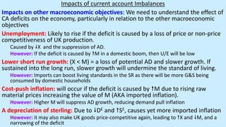 Impacts of current account Imbalances
Impacts on other macroeconomic objectives: We need to understand the effect of
CA deficits on the economy, particularly in relation to the other macroeconomic
objectives
Unemployment: Likely to rise if the deficit is caused by a loss of price or non-price
competitiveness of UK production.
Caused by X and the suppression of AD.
However: If the deficit is caused by M in a domestic boom, then U/E will be low
Lower short run growth: (X < M) = a loss of potential AD and slower growth. If
sustained into the long run, slower growth will undermine the standard of living.
However: Imports can boost living standards in the SR as there will be more G&S being
consumed by domestic households
Cost-push inflation: will occur if the deficit is caused by M due to rising raw
material prices increasing the value of M (AKA imported inflation).
However: Higher M will suppress AD growth, reducing demand pull inflation
A depreciation of sterling: Due to D£ and S£, causes yet more imported inflation
However: it may also make UK goods price-competitive again, leading to X and M, and a
narrowing of the deficit
 