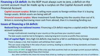 Financing a CA deficit: As the BOP must always sum to zero, a deficit on the
current account must be made up by a surplus on the Capital Account and/or
Financial Account
Capital account surplus: Britain is selling more assets to foreign entities than it is buying
foreign assets. British assets are being sold off
Financial account surplus: More investment funds flowing into the country than out of it.
Britain is receiving/borrowing more cash from abroad, than it is investing/lending out.
Issues of financing a CA deficit:
Reduced long run national income: Financing a CA deficit requires a capital and/or financial
account surpluses
Foreign multinationals investing in your country or the purchase your country’s assets
The best assets could be lost to foreigners, reducing long term income as profits flow overseas
Risk of capital flight: Very high CA deficits may lead to a fall in confidence by foreign investors
There is always a risk, that investors will withdraw their capital
This can cause a big drop in the value of your currency, leading to a decline in living standards and lower
confidence for investment
Asian crisis of 1997: A large factor of the crisis was that countries had run up large current account deficits,
financed by attracting capital flows (hot money)
But, when confidence fell, these hot money flows dried up, leading to a rapid devaluation and crisis of confidence
 