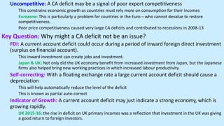 Uncompetitive: A CA deficit may be a signal of poor export competitiveness
This constrains economic growth as countries must rely more on consumption for their incomes
Eurozone: This is particularly a problem for countries in the Euro – who cannot devalue to restore
competitiveness.
Poor price competitiveness caused very large CA deficits and contributed to recessions in 2008-13
Key Question: Why might a CA deficit not be an issue?
FDI: A current account deficit could occur during a period of inward foreign direct investment
(surplus on financial account).
This inward investment can create jobs and investment.
Japan & UK: Not only did the UK economy benefit from increased investment from Japan, but the Japanese
firms also helped bring new working practices in which increased labour productivity
Self-correcting: With a floating exchange rate a large current account deficit should cause a
depreciation
This will help automatically reduce the level of the deficit
This is known as partial auto-correct
Indicator of Growth: A current account deficit may just indicate a strong economy, which is
growing rapidly.
UK 2015-16: the rise in deficit on UK primary incomes was a reflection that investment in the UK was giving
a good return to foreign investors.
 