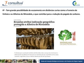 Modo de Produção Biológico de Animais e de Produtos de Origem Vegetal
4º - Tem grande possibilidade de escoamento em distâncias curtas como o Fumeiro de
Vinhais e as Alheiras de Mirandela, o que contribui para a redução da pegada de carbono.
 