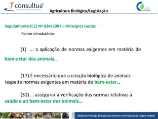 Modo de Produção Biológico de Animais e de Produtos de Origem Vegetal
Agricultura Biológica/Legislação
Regulamento (CE) Nº 834/2007 – Princípios Gerais
Pontos introdutórios:
(1) … a aplicação de normas exigentes em matéria de
bem-estar dos animais…
(17) É necessário que a criação biológica de animais
respeite normas exigentes em matéria de bem-estar…
(31) … assegurar a verificação das normas relativas à
saúde e ao bem-estar dos animais…
 