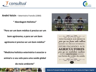 Modo de Produção Biológico de Animais e de Produtos de Origem Vegetal
“ Abordagem Holística”
“Para ser um bom médico é preciso ser um
bom agrónomo, e para ser um bom
agrónomo é preciso ser um bom médico”
“Medicina holística veterinária é associar o
animal e o seu solo para uma saúde global
do meio ambiente”
André Voisin – Veterinário Francês (1964)
 
