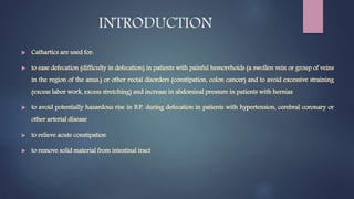 INTRODUCTION
 Cathartics are used for:
 to ease defecation (difficulty in defecation) in patients with painful hemorrhoids (a swollen vein or group of veins
in the region of the anus.) or other rectal disorders (constipation, colon cancer) and to avoid excessive straining
(excess labor work, excess stretching) and increase in abdominal pressure in patients with hernias
 to avoid potentially hazardous rise in B.P. during defecation in patients with hypertension, cerebral coronary or
other arterial disease
 to relieve acute constipation
 to remove solid material from intestinal tract
 