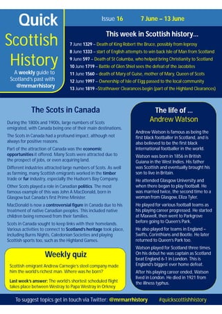 Quick
Scottish
History
Issue 16 7 June – 13 June
This week in Scottish history…
7 June 1329 – Death of King Robert the Bruce, possibly from leprosy
8 June 1333 – start of English attempts to win back Isle of Man from Scotland
9 June 597 – Death of St Columba, who helped bring Christianity to Scotland
10 June 1719 – Battle of Glen Shiel sees the defeat of the Jacobites
11 June 1560 – death of Mary of Guise, mother of Mary, Queen of Scots
12 June 1997 – Ownership of Isle of Eigg passed to the local community
13 June 1819 –Strathnaver Clearances begin (part of the Highland Clearances)
A weekly guide to
Scotland’s past with
@mrmarrhistory
Weekly quiz
Scottish emigrant Andrew Carnegie’s steel company made
him the world’s richest man. Where was he born?
Last week’s answer: The world’s shortest scheduled flight
takes place between Westray to Papa Westray in Orkney
The life of …
Andrew Watson
Andrew Watson is famous as being the
first black footballer in Scotland, and is
also believed to be the first black
international footballer in the world.
Watson was born in 1856 in British
Guiana in the West Indies. His father
was Scottish and eventually brought his
son to live in Britain.
He attended Glasgow University and
when there began to play football. He
was married twice, the second time to a
woman from Glasgow, Eliza Tyler.
He played for various football teams as
his playing career progressed. He started
at Maxwell, then went to Parkgrove
before going to Queen’s Park.
He also played for teams in England –
Swifts, Corinthians and Bootle. He later
returned to Queen’s Park too.
Watson played for Scotland three times.
On his debut he was captain as Scotland
beat England 6-1 in London. This is
England’s biggest ever home defeat.
After his playing career ended, Watson
lived in London. He died in 1921 from
the illness typhus.
The Scots in Canada
During the 1800s and 1900s, large numbers of Scots
emigrated, with Canada being one of their main destinations.
The Scots in Canada had a profound impact, although not
always for positive reasons.
Part of the attraction of Canada was the economic
opportunities it offered. Many Scots were attracted due to
the prospect of jobs, or even acquiring land.
Different industries attracted large numbers of Scots. As well
as farming, many Scottish emigrants worked in the timber
trade or fur industry, especially the Hudson’s Bay Company.
Other Scots played a role in Canadian politics. The most
famous example of this was John A MacDonald, born in
Glasgow but Canada’s first Prime Minister.
MacDonald is now a controversial figure in Canada due to his
treatment of native Canadian peoples. This included native
children being removed from their families.
Scots in Canada sought to keep links with their homelands.
Various activities to connect to Scotland’s heritage took place,
including Burns Nights, Caledonian Societies and playing
Scottish sports too, such as the Highland Games.
To suggest topics get in touch via Twitter: @mrmarrhistory #quickscottishhistory
 