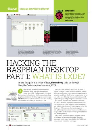 Tutorial
raspberrypi.org/magpi
100 The Official Raspberry Pi Projects Book
HACKING RASPBIAN’S DESKTOP
f you’ve used the desktop environment on
Raspbian, rather than the command line,
you’ve seen LXDE. The Lightweight X Desktop
Environment is the software which creates the desktop
graphic user interface (GUI) that appears when you type
startx from the Raspbian command line – the desktop,
the windows, the taskbar; all are parts of LXDE.
LXDE is a user interface which sits on top of a
system called X, a client-server windowing system.
When an application starts, it requests a window in
which to work from the X server program; the server
also takes care of things like detecting mouse and
keyboard input, and putting windows on the screen.
But X itself provides only the barest elements
of a GUI – there are numerous environments that
can sit on top of it and make the result look nicer,
and LXDE is one of these. It’s a very good fit for the
Raspberry Pi because, as the name suggests,
it is lightweight in terms of processor and memory
usage, and so works well on a lower-powered device
like the Raspberry Pi.
LXDE itself consists of several different pieces
of software, all with specific tasks. The more
important of these are described in the ‘LXDE key
components’ box on the next page.
I
HACKING THE
RASPBIAN DESKTOP
PART 1: WHAT IS LXDE?
In the first part in a series of four, Simon Long talks us through
Raspbian’s desktop environment, LXDE…
SIMON LONG
Simon Long works for Raspberry Pi as a
software engineer, specialising in user
interface design. In his spare time he
writes apps for the iPhone and solves
really difficult crosswords.
raspberrypi.org
The file browser is created by
PCManFM. The desktop itself is
also created by the file manager,
which allows icons and folders
to be placed on it
The taskbar is a panel created by
LXPanel. Panels can be customised
by the addition of plug-ins – this one
shows the menu, quick launch bar
and active tasks list
The window borders and
title bars are created by
Openbox, which manages
the list of windows
currently on display
Below Openbox
manages the
appearance of
window title bars,
including the
buttons to minimise,
maximise, and close
a window
 