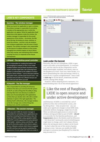 Tutorial
raspberrypi.org/magpi The Official Raspberry Pi Projects Book 101
HACKING RASPBIAN’S DESKTOP
Look under the bonnet
Naturally, like the rest of Raspbian, LXDE is open
source and under active development. It is written
in C, and the code for all the components can be
freely downloaded, modified, and rebuilt, even on
the Raspberry Pi itself. If you are a keen hacker, it is
worth downloading the code and having a look at it,
as much of it is pretty straightforward – have a look
at lxde.org for all the details, downloads and wiki
articles, among other things.
However, before adopting drastic measures, it is
worth knowing that a lot of the overall appearance
Openbox – The window manager
When you launch an application or open a window,
the window manager is responsible for providing
a window of the appropriate size, in which the
application can appear. While the application itself
determines what appears inside the window, the
window manager is responsible for the overall
appearance of the window – the border, the title
bar at the top, the buttons to close, minimize, or
resize the window – and this is why all windows,
from whatever application, look the same in these
respects. The window manager is also responsible
for the layout of multiple windows on the screen,
managing how windows appear on top of others
when they overlap, and maintaining which window
currently has focus, ie responds to the mouse
and keyboard.
LXPanel – The desktop panel controller
This is responsible for creating the taskbar and
for managing its contents. In fact, it can create
multiple taskbars and put them anywhere on the
screen, but that might look a bit confusing! Each
taskbar is customisable by the addition of various
plug-ins. Some of these – such as the task switcher,
the system menu, and the quick launch icons – are
standard and are built in to LXPanel, but you can
also write and add others yourself.
PCManFM – The file manager
This is responsible for providing the directory
windows that allow you to browse the file system
on the Pi, as well as things like the ability to drag
and drop files from one directory to another. It
takes care of associating files with applications,
so that when you double-click a file with a certain
extension, it opens in the right application. The
desktop itself is effectively a file manager window,
so the file manager also controls things like
desktop icons and the wastebasket.
LXSession – The session manager
When you start LXDE, the session manager is
responsible for controlling which applications are
launched, including those listed above. Also, the
whole of LXDE is written using a graphics toolkit
called GTK, and the appearance of every element
in the toolkit – buttons, menus, and the like – can
be set for the entire system, from what is called a
theme. LXSession controls which theme is applied
to LXDE, and thus can be used to customise the
appearance of every application that runs under it.
LXDE’S KEY COMPONENTS
Below LXPanel provides a pop-up menu to modify panel
settings – more on this in the next tutorial
Like the rest of Raspbian,
LXDE is open source and
under active development
and behaviour of LXDE is controlled by a set of
preference files that sit behind the scenes, and
by editing these – they are plain text - you can
make quite significant changes to how LXDE looks
and works without changing a single line of code.
There are dedicated applications to control some
of these settings provided as part of LXDE – obconf
is a controller for the Openbox preferences, and
lxappearance adjusts the themes used by LXSession
– but these don’t necessarily control everything you
might want to change, and it isn’t always obvious
where the setting you want to adjust can be found.
So that’s what the rest of this series of guides
is going to cover: how you can modify the LXDE
settings to customise your Raspberry Pi to look the
way you want it to.
 