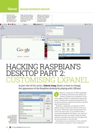 Tutorial
raspberrypi.org/magpi
102 The Official Raspberry Pi Projects Book
HACKING RASPBIAN’S DESKTOP
XPanel is a component of LXDE (Lightweight
X11 Desktop Environment), the desktop user
interface included as part of Raspbian. As the
name suggests, LXPanel is responsible for generating
panels – windows that overlay the desktop which can
be used for menu bars, application launchers, and other
general system functions.
By default, a single panel is displayed on the Pi’s
desktop, which is used for the menu bar at the top of
the screen. LXPanel also allows multiple panels to be
used on the same screen, so it is possible to have a
second panel displayed at the bottom, to be used as an
application launcher, for example. Panels are always
attached to one edge of the screen, but the edge can be
the top, the bottom, or even the sides.
Each panel can be customised to contain a selection
of user interface components. These components
HACKING RASPBIAN’S
DESKTOP PART 2:
CUSTOMISING LXPANEL
In part two of his series, Simon Long shows us how to change
the appearance of the Raspbian desktop by playing with LXPanel
All items on the
menu bar panel are
plug-ins, enabling
the layout to be
customised – this is
the ‘menu’ plug-in
Right-clicking a plug-in
on the panel will usually
bring up a menu, which
contain options for both
the plug-in and the
panel itself
Plug-ins can have icons
that change in response
to status – the network
icon, for example,
shows the current
connection state
Right The Panel
Applets tab on the
Panel Preferences
dialog allows
plug-ins to be
added, removed,
and rearranged
L
 