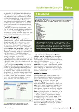 Tutorial
raspberrypi.org/magpi The Official Raspberry Pi Projects Book 103
HACKING RASPBIAN’S DESKTOP
are called plug-ins, and there are two kinds. LXPanel
includes a number of built-in plug-ins (including the
main menu button, the taskbar, and the quick launch
icon bar), and standalone plug-ins can also be written
from scratch and added to LXPanel. Writing a new
plug-in is a fairly complicated programming task and
goes beyond the scope of this article, but information
on how to get started with writing one can be found at
the lxde.org site.
In addition to the plug-ins associated with a panel,
there are a number of global parameters which control
various aspects of the overall display of each panel.
Many plug-ins also have parameters which can be set to
control their individual appearance and behaviour.
Tweaking the panel
The easiest way to change the configuration of a
panel or a plug-in is by using the LXPanel preference
dialogs. If you right-click on a panel or one of its
plug-ins, a menu pops up. (Note that some plug-
ins override this menu, so don’t be surprised if this
doesn’t work in some cases.) The top item on this
menu is name of plug-in Settings – selecting this
opens the preferences dialog for that particular plug-
in; obviously, the items in that dialog will depend on
what customisation is possible for the plug-in.
The menu also contains a number of other menu
items for customising the panel itself.
Add/Remove Panel Items opens a dialog box which
shows the plug-ins currently on the panel; from here,
it is possible to add, remove, or rearrange the plug-ins
on the panel.
Also in the menu is Panel Settings – this opens a
dialog which allows global settings for the panel to be
changed, including the edge of the screen to which
it is attached, and how much of the screen it takes
up. Other tabs on this dialog allow the colour and
background of the panel to be changed, and to control
whether or not the panel automatically hides when
the mouse is moved away, and reappears when it is
moved back. Adding or removing panel items can
also be performed from a tab on this dialog.
The menu also includes the option to Remove
name of plug-in From Panel – this removes the
plug-in you right-clicked from the panel, and is
identical in effect to using the Remove button in the
dialog box mentioned above.
Finally, the menu includes the option to Create
New Panel – this creates a new blank panel on a free
edge of the screen. This can then be customised by
right-clicking on the new panel to bring up the same
menu – but in this case, options selected will affect
the newly created panel.
Under the bonnet
Changes made in these dialogs are stored in the
LXPanel configuration settings file. This, along with
various other settings files, is found in the hidden
.config directory inside your home directory.
Inside .config/lxpanel is a directory with the
name of your current lxsession profile – this is called
LXDE-pi on a default installation of Raspbian – and
inside this is a further subdirectory called panels.
Each file in this directory is the definition of a single
panel. By default, there is just the one file called
panel, but if multiple panels are added, there will be
multiple files in this directory – one per panel.
The panel file, which can be viewed or changed
with a text editor, includes an initial Global section
in which general panel parameters are stored,
followed by a section for each plug-in. Each Plugin
section contains a line giving the type of the plug-in,
followed by a Config section containing parameters
specific to that plug-in.
Above Individual plug-ins can be customised – this is the
configuration dialog for the application launch bar plug-in
In general, it should not be necessary to edit this file by hand – all
parameters that you want to set should be modifiable via the relevant
settings dialogs. If you do edit the file by hand, the changes will only be
applied to the current desktop if LXPanel is restarted; you can achieve
this by either rebooting the Pi, or by issuing the following command from
a terminal window: lxpanelctl restart
THE PANEL FILE
 