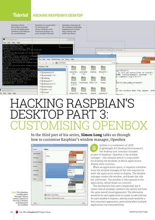 Tutorial
raspberrypi.org/magpi
104 The Official Raspberry Pi Projects Book
Tutorial HACKING RASPBIAN’S DESKTOP
penbox is a component of LXDE
(Lightweight X11 Desktop Environment),
the desktop user interface included
as part of Raspbian. Openbox is the window
manager – the software which is responsible
for drawing the windows in which applications
display their contents.
When an application opens, it requests a window
from the window manager of the size required for
what the application needs to display. The window
manager creates the window, and draws the title
bar and border. The window is then passed to the
application, which draws its contents.
This mechanism may seem complicated, but it
means that all windows created in the system will have
the same overall visual appearance. The alternative
would be for each application to create its own title bar
for each window it requires, and the result would be a
less consistent appearance, particularly when multiple
applications run simultaneously.
HACKING RASPBIAN’S
DESKTOP PART 3:
CUSTOMISING OPENBOX
In the third part of his series, Simon Long talks us through
how to customise Raspbian’s window manager, Openbox
Openbox draws
the outline and title
bar for all application
windows according to
its current theme
Openbox is responsible
for drawing the
close, minimize and
maximize buttons on
each window title bar
Openbox manages all
the windows on display,
keeping track of how
they overlay and
which has focus
Right The Openbox
Configuration
Manager allows
various aspects of
the way a window
is displayed to
be modified
O
 