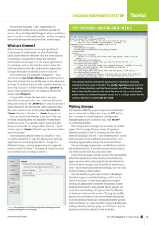 Tutorial
raspberrypi.org/magpi The Official Raspberry Pi Projects Book 105
HACKING RASPBIAN’S DESKTOP
The window manager is also responsible for
managing the ability to move windows around the
screen, for controlling what happens when a window is
put on top of or underneath another, and for managing
which window receives keyboard and mouse input.
What are themes?
Before looking at how to customise Openbox, it
is necessary to understand the idea of theming.
LXDE allows the use of theme files for some aspects
of operation. An Openbox theme file contains
information on all aspects of the visual appearance
of a window, such as the title bar colour, what the
title bar buttons look like, and how the appearance
changes when the window is active or inactive.
Several themes are available in Raspbian – they
are stored in /usr/share/themes. Each theme has a
directory in here, but not all themes include Openbox
settings. If a theme does include Openbox settings, its
directory includes a subdirectory called openbox-3,
and in this subdirectory is the Openbox theme file
itself, called themerc.
It is possible to have themes which are only
available to one particular user; these are the same
files, but stored in the .themes directory in the user’s
home directory. If a theme file in this directory has
the same name as one in the global /usr/share/
themes directory, the one in .themes has priority.
You can install new themes if you don’t like any
of those installed; they are available for free from
numerous sites. You can also create your own, but
doing so is outside the scope of this tutorial – by all
means, open a themerc file with your favourite editor
and have a play!
(Note that the default theme is called PiX – this
is used to allow the Pi-specific Appearance Settings
application to work properly. If you change to a
different theme, running Appearance Settings will
revert to the PiX theme – be aware of this if you want
to customise your desktop in detail.)
Making changes
The Openbox XML file is quite large and complicated –
you can view and modify it with a text or XML editor,
but it is easier to use the Openbox Configuration
Manager application. To launch this, type obconf
in a terminal window.
The configuration manager has a number of tabbed
pages. The first page, Theme, shows all Openbox
themes installed on the Pi, and you can select from
them by clicking in the list – each theme name is shown
with examples of the window features it affects, and
how they appear when using that particular theme.
The second page, Appearance, sets the fonts used for
the window title bar. It also determines which buttons
are shown on the title bar, and their order.
These first two pages contain most of the options that
affect the appearance of the desktop; the remaining
pages are more about adjusting the detailed behaviour
of the window manager, and are really for expert users
only – by all means play with the settings, but the effect
of most of them is fairly subtle.
One tab worthy of particular mention is Desktops.
Openbox supports multiple desktops, which can be
useful if you want to have many applications open
at once; an application’s windows will appear on the
desktop from which it was opened. If you want to use
more than one desktop, simply increase the ‘Number
of desktops’ value on this screen. Clicking the middle
button or scroll wheel on the mouse when the pointer
is on the desktop brings up a menu which allows you to
switch desktops. It is also possible to switch desktops by
adding a desktop switcher plug-in to LXPanel – see the
previous tutorial for details of how to do this.
Above The Desktops tab of the Configuration Manager allows
multiple desktops to be managed
The settings file that controls the appearance of Openbox, including
setting the theme used, is found in the .config/openbox subdirectory of
a user’s home directory, and has the extension .xml. If there are multiple
files in here, the file used has the same filename as the current session
profile name. On a default Raspbian install, this is LXDE-pi, and so the file
used by Openbox is called lxde-pi-rc.xml.
THE OPENBOX CONFIGURATION FILE
 