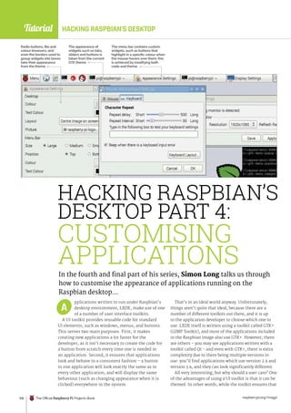 Tutorial
raspberrypi.org/magpi
106 The Official Raspberry Pi Projects Book
pplications written to run under Raspbian’s
desktop environment, LXDE, make use of one
of a number of user interface toolkits.
A UI toolkit provides reusable code for standard
UI elements, such as windows, menus, and buttons.
This serves two main purposes. First, it makes
creating new applications a lot faster for the
developer, as it isn’t necessary to create the code for
a button from scratch every time one is needed in
an application. Second, it ensures that applications
look and behave in a consistent fashion – a button
in one application will look exactly the same as in
every other application, and will display the same
behaviour (such as changing appearance when it is
clicked) everywhere in the system.
That’s in an ideal world anyway. Unfortunately,
things aren’t quite that ideal, because there are a
number of different toolkits out there, and it is up
to the application developer to choose which one to
use. LXDE itself is written using a toolkit called GTK+
(GIMP Toolkit), and most of the applications included
in the Raspbian image also use GTK+. However, there
are others – you may see applications written with a
toolkit called Qt - and even with GTK+, there is extra
complexity due to there being multiple versions in
use: you’ll find applications which use version 2.x and
version 3.x, and they can look significantly different.
All very interesting, but why should a user care? One
of the advantages of using a UI toolkit is that it can be
themed. In other words, while the toolkit ensures that
A
In the fourth and final part of his series, Simon Long talks us through
how to customise the appearance of applications running on the
Raspbian desktop…
The appearance of
widgets such as tabs,
sliders and buttons is
taken from the current
GTK theme
HACKING RASPBIAN’S
DESKTOP PART 4:
CUSTOMISING
APPLICATIONS
Radio buttons, file and
colour browsers, and
even the borders used to
group widgets into boxes
take their appearance
from the theme
The menu bar contains custom
widgets, such as buttons that
highlight in a specific colour when
the mouse hovers over them; this
is achieved by modifying both
code and theme
HACKING RASPBIAN’S DESKTOP
 