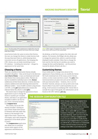 Tutorial
raspberrypi.org/magpi The Official Raspberry Pi Projects Book 107
Above The first page of the lxappearance application lists the
themes installed on the system and shows what each widget
looks like in them
HACKING RASPBIAN’S DESKTOP
every button looks the same as every other button,
the user can change the theme to make buttons look
the way they want them to, while keeping them
consistent across all applications. By changing the
GTK+ theme, you can make everything on your
Pi’s desktop – including the menu bar – change its
appearance at the same time.
Choosing a theme
There are a number of alternative themes already
installed in Raspbian – they can be found in the directory
/usr/share/themes – or you can download and install
new themes from various places online. Themes can
also be installed for individual users in the .themes
subdirectory of their home directory. A theme directory
contains subdirectories with theming information for
different toolkits – most of LXDE is written using version
2 of GTK+, so the gtk-2.0 subdirectory contains the
relevant theme file, which is called gtkrc.
The easiest way to change the appearance of your
applications is just to change the
theme to another pre-installed
theme, and there is an application
installed in LXDE to do this for
you. From a terminal window,
run lxappearance.
This shows a list of all GTK+
themes installed. Clicking on
any of them shows how various
UI elements will look under that
theme on the example to the
right of the screen. Choose one,
click Apply, and it will change the
appearance of the whole system
to match.
The lxappearance application
also allows you to customise
various other aspects of the
appearance and behaviour of
the desktop, so feel free to explore the other tabs and
options. For instance, the Widget tab also allows you
to change the system font, which is used for all text
displayed inside a window. (Note that to change the
font used for the title bar of a window, you need to
change the font used by Openbox – see the previous
tutorial for details of how to do this.)
Customising themes
If you really want to change every detail of the
appearance of your desktop, you can modify the theme
file itself, download one of the many custom themes
online, or even create one from scratch. The gtkrc files
mentioned above are plain text and can be modified
with your favourite editor – however, this is not for
the faint-hearted, and you can end up with some truly
bizarre effects if you don’t understand what you are
doing. A full tutorial on modifying GTK+ theme files is
outside the scope of this guide, but information can be
found at the GTK+ website, gtk.org.
Above Other pages of lxappearance allow colour schemes,
icons, fonts, and cursors to be customised
All the changes made in the lxappearance
application are stored in a file in the hidden
.config subdirectory of your home directory.
Look inside .config/lxsession for a directory
with the name of your current lxsession
profile – this is called LXDE-pi on a default
installation of Raspbian – and inside this is a
file called desktop.conf. Each line in this file
corresponds to a setting in lxappearance,
so you can use a text editor to modify this file
instead of using lxappearance if you prefer. If
you edit the file, you will need to run lxsession
–r from a terminal window to force the new
settings to take effect, or just reboot your Pi.
THE SESSION CONFIGURATION FILE
 