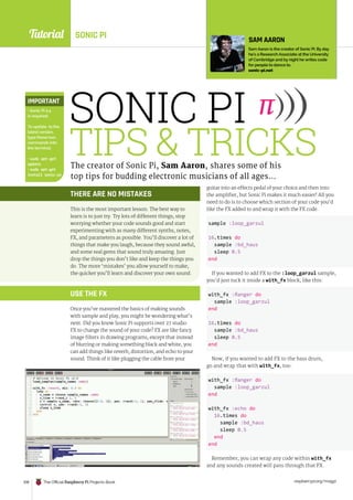 Tutorial
raspberrypi.org/magpi
108 The Official Raspberry Pi Projects Book
SONIC PI
THERE ARE NO MISTAKES
This is the most important lesson. The best way to
learn is to just try. Try lots of different things; stop
worrying whether your code sounds good and start
experimenting with as many different synths, notes,
FX, and parameters as possible. You’ll discover a lot of
things that make you laugh, because they sound awful,
and some real gems that sound truly amazing. Just
drop the things you don’t like and keep the things you
do. The more ‘mistakes’ you allow yourself to make,
the quicker you’ll learn and discover your own sound.
USE THE FX
Once you’ve mastered the basics of making sounds
with sample and play, you might be wondering what’s
next. Did you know Sonic Pi supports over 27 studio
FX to change the sound of your code? FX are like fancy
image filters in drawing programs, except that instead
of blurring or making something black and white, you
can add things like reverb, distortion, and echo to your
sound. Think of it like plugging the cable from your
guitar into an effects pedal of your choice and then into
the amplifier, but Sonic Pi makes it much easier! All you
need to do is to choose which section of your code you’d
like the FX added to and wrap it with the FX code.
sample :loop_garzul
16.times do
sample :bd_haus
sleep 0.5
end
If you wanted to add FX to the :loop_garzul sample,
you’d just tuck it inside a with_fx block, like this:
with_fx :flanger do
sample :loop_garzul
end
16.times do
sample :bd_haus
sleep 0.5
end
Now, if you wanted to add FX to the bass drum,
go and wrap that with with_fx, too:
with_fx :flanger do
sample :loop_garzul
end
with_fx :echo do
16.times do
sample :bd_haus
sleep 0.5
end
end
Remember, you can wrap any code within with_fx
and any sounds created will pass through that FX.
SONIC PI
TIPS  TRICKS
The creator of Sonic Pi, Sam Aaron, shares some of his
top tips for budding electronic musicians of all ages…
SAM AARON
Sam Aaron is the creator of Sonic Pi. By day
he’s a Research Associate at the University
of Cambridge and by night he writes code
for people to dance to.
sonic-pi.net
IMPORTANT
• Sonic Pi 2.4
is required.
To update to the
latest version,
type these two
commands into
the terminal:
• sudo apt-get
update
• sudo apt-get
install sonic-pi
 