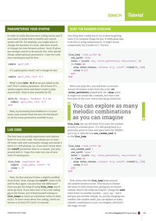 Tutorial
raspberrypi.org/magpi The Official Raspberry Pi Projects Book 109
SONIC PI
SURF THE RANDOM STREAMS
One thing that’s really fun to try is cheat by getting
Sonic Pi to compose things for you. A really great way
to do this is using randomisation. It might sound
complicated, but it really isn’t. Try this:
When you play this, you will hear a constant
stream of random notes from the scale :e2
:minor_pentatonic played with the :dsaw synth.
It might not sound like a melody, but that’s the
first part of the trick: every time we go round the
live_loop, we can tell Sonic Pi to reset the random
stream to a known point. It’s like going back to a
particular point in time and space with the TARDIS.
Let’s try it. Add the line use_random_seed 1
to the live_loop:
Now, every time the live_loop loops around,
the random stream is reset. This means it chooses
the same 16 notes every time, giving you an instant
melody. Here’s the really exciting bit: change the seed
value from 1 to another number – 4923, say – and it
will give you another melody. So, just by changing one
number (the random seed), you can explore as many
melodic combinations as you can imagine, and that’s
the magic of code.
PARAMETERISE YOUR SYNTHS
In order to really discover your coding sound, you’ll
soon want to know how to modify and control
synths and FX. For example, you might want to
change the duration of a note, add more reverb,
or change the time between echoes. Sonic Pi gives
you enough control to do exactly this, with special
things called optional parameters. Copy this code
into a workspace and hit Run:
sample :guit_em9
It’s a great guitar sound. Let’s change its rate:
sample :guit_em9, rate: 0.5
What’s that rate: 0.5 bit we just added at the
end? That’s called a parameter. All of Sonic Pi’s
synths support them and there’s loads to play
around with. They’re also available for FX:
with_fx :flanger, feedback: 0.6 do
sample :guit_em9, rate: 0.5
end
Now, try increasing that feedback to 1 to hear
some crazy sounds! Read the docs for full details
on all the many parameters available to you.
LIVE CODE
The best way to quickly experiment and explore
Sonic Pi is to live-code. This allows you to start
off some code and continually change and tweak it
while it’s still playing. So, if you don’t know what
the cutoff parameter does to a sample, just play
around with it. Copy this code into one of your
Sonic Pi workspaces:
live_loop :experiment do
sample :loop_amen, cutoff: 70
sleep 1.75
end
Now, hit Run and you’ll hear a slightly muffled
drum break. Now, change the cutoff: value to 80
and hit Run again. Can you hear the difference?
Once you get the hang of using live_loop, you’ll
never go back. If you were ever to do a live coding
gig in the future, you’d find yourself relying on
live_loops as much as a drummer relies on their
sticks. To learn more about live coding, check out
Section 9 of Sonic Pi’s built-in tutorial.
You can explore as many
melodic combinations
as you can imagine
live_loop :rand_surfer do
use_synth :dsaw
notes = (scale :e2, :minor_pentatonic, num_octaves: 2)
16.times do
play notes.choose, release: 0.1, cutoff: rrand(70, 120)
sleep 0.125
end
end
live_loop :rand_surfer do
use_random_seed 1
use_synth :dsaw
notes = (scale :e2, :minor_pentatonic, num_octaves: 2)
16.times do
play notes.choose, release: 0.1, cutoff: rrand(70, 120)
sleep 0.125
end
end
 