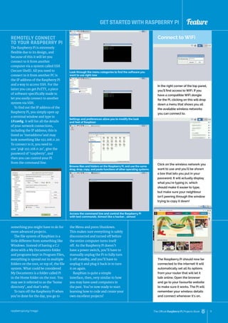 Feature
raspberrypi.org/magpi 11
The Official Raspberry Pi Projects Book
something you might have to do for
more advanced projects.
The file system of Raspbian is a
little different from something like
Windows. Instead of having a C:/
drive with a My Documents folder
and programs kept in Program Files,
everything is spread out in multiple
folders on the root, or top of, the file
system. What could be considered
My Documents is a folder called Pi
in the Home folder on the root. You
may see it referred to as the ‘home
directory’, and that’s why.
To turn off the Raspberry Pi when
you’re done for the day, you go to
Look through the menu categories to find the software you
want to use right now
Settings and preferences allow you to modify the look
and feel of Raspbian
Browse files and folders on the Raspberry Pi, and use the same
drag, drop, copy, and paste functions of other operating systems
Access the command line and control the Raspberry Pi
with text commands. Almost like a hacker… almost
Connect to WiFi
In the right corner of the top panel,
you’ll find access to WiFi. If you
have a compatible WiFi dongle
for the Pi, clicking on this will drop
down a menu that shows you all
the available wireless networks
you can connect to.
Click on the wireless network you
want to use and you’ll be shown
a box that lets you put in your
password. It will actually display
what you’re typing in, which
should make it easier to type,
but make sure your neighbour
isn’t peering through the window
trying to copy it down!
The Raspberry Pi should now be
connected to the internet! It will
automatically set all its options
from your router that will let it
talk online. Open the browser
and go to your favourite website
to make sure it works. The Pi will
remember your wireless details
and connect whenever it’s on.
REMOTELY CONNECT
TO YOUR RASPBERRY PI
The Raspberry Pi is extremely
flexible due to its design, and
because of this it will let you
connect to it from another
computer via a system called SSH
(Secure Shell). All you need to
connect to it from another PC is
the IP address of the Raspberry Pi
and a way to access SSH. For the
latter you can get PuTTY, a piece
of software specifically made to
let you easily connect to another
system via SSH.
To find out the IP address of the
Raspberry Pi, you simply open up
a terminal window and type in
ifconfig. It will list all the details
of your network connections,
including the IP address; this is
listed as ‘inetaddress’and may
look something like 192.168.0.20.
To connect to it, you need to
use ‘pi@ 192.168.0.20’, give the
password of ‘raspberry’, and
then you can control your Pi
from the command line.
the Menu and press Shutdown.
This makes sure everything is safely
disconnected and turned off before
the entire computer turns itself
off. As the Raspberry Pi doesn’t
have a power switch, you’ll have to
manually unplug the Pi to fully turn
it off standby, and you’ll have to
unplug it and plug it back in to turn
it on again.
Raspbian is quite a simple
interface, then, very similar to how
you may have used computers in
the past. You’re now ready to start
learning how to code and create your
own excellent projects!
GET STARTED WITH RASPBERRY PI
 