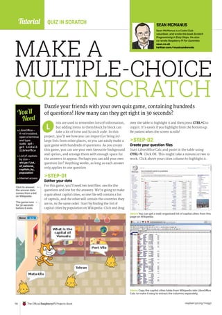 Tutorial
raspberrypi.org/magpi
110 The Official Raspberry Pi Projects Book
MAKE A
MULTIPLE-CHOICE
QUIZ IN SCRATCH
Dazzle your friends with your own quiz game, containing hundreds
of questions! How many can they get right in 30 seconds?
ists are used to remember lots of information,
but adding items to them block by block can
take a lot of time and Scratch code. In this
project, you’ll see how you can import (or bring in)
large lists from other places, so you can easily make a
quiz game with hundreds of questions. As you create
this game, you can use your own favourite background
and sprites, and arrange them with enough space for
the answers to appear. Perhaps you can add your own
question list? Anything works, as long as each answer
only applies to one question.
STEP-01
Gather your data
For this game, you’ll need two text files: one for the
questions and one for the answers. We’re going to make
a quiz about capital cities, so one file will contain a list
of capitals, and the other will contain the countries they
are in, in the same order. Start by finding the list of
capital cities by population on Wikipedia. Click and drag
over the table to highlight it and then press CTRL+C to
copy it. It’s easier if you highlight from the bottom up.
Be patient when the screen scrolls!
STEP-02
Create your question files
Start LibreOffice Calc and paste in the table using
CTRL+V. Click OK. This might take a minute or two to
work. Click above your cities column to highlight it.
L
 LibreOffice –
if not installed,
open a terminal
and type:
sudo apt-
get install
libreoffice
 List of capitals
by size –
wki.pe/List_
of_national_
capitals_by_
population
 Internet access
You’ll
Need
SEAN MCMANUS
Sean McManus is a Code Club
volunteer, and wrote the book Scratch
Programming in Easy Steps. He also
co-wrote Raspberry Pi For Dummies.
sean.co.uk
twitter.com/musicandwords
The game runs
for 30 seconds
before it ends
Click to answer;
the answer data
comes from a list
on Wikipedia
Above Copy the capital cities table from Wikipedia into LibreOffice
Calc to make it easy to extract the columns separately
Above You can get a well-organised list of capital cities from this
page on Wikipedia
QUIZ IN SCRATCH
 