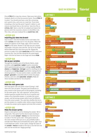 Tutorial
raspberrypi.org/magpi The Official Raspberry Pi Projects Book 111
LISTING 1
Press CTRL+C to copy the column. Open your text editor,
Leafpad, which is in the Accessories menu. Press CTRL+V
to paste. You should now have a text file containing
just capital cities, each one on a new line. If you have
a heading at the top (the word ‘Capital’), delete it, and
remove any blank lines at the end too. Save this file as
cities.txt. Open a new file in Leafpad and repeat the
process with the countries column in LibreOffice Calc.
This time, save your Leafpad file as countries.txt.
STEP-03
Importing your data into Scratch
Start Scratch. Click the Variables button and make a list.
Call it cities and make sure it’s for all sprites. When the
empty list appears on the Stage, right-click it and click
import in the menu. Browse to the files you just created,
and double-click your cities text file. The list on the Stage
will be filled with the cities from your file. Repeat the
process to make a list called countries and fill it with your
countries file. Your list files should be the same length.
Right-click the list boxes on the Stage and choose hide.
STEP-04
Set up your variables
Through the Variables part of the Blocks Palette, make
variables called question number (used to remember
which question/answer pair we’re asking), score, shuffle
choice and temporary storage (used for shuffling the list
of options), and wrong answer (used when making the list
of wrong options). You also need to make a variable called
player guessed to remember which answer the player
chooses, and a list called possible answers. Make all
these variables and the list ‘For all sprites’.
STEP-05
Make the main game code
The main game code uses three scripts (Listing 1). Add
them all to the cat sprite. The game uses broadcasts to
pass control to the various parts of the program, including
on the same sprite. The ‘ask a question’ section picks a
random question number from the list of countries and
makes a list of possible answers. It includes the correct
answer, and two wrong answers which must be different
from the correct answer. The code then shuffles this list to
put the answers in a random order, before using a broadcast
to make the answer sprites appear and show their answers.
STEP-06
Make the answer sprites
Import a new sprite to use for showing the answer. We’re
using Gobo. This sprite has five short scripts (Listing 2).
Make the variable answer choice, but click the button
to make it ‘For this sprite only’. If the game shows all
the same answers when you run it, you probably made a
mistake here! When you’ve finished this sprite, right-click
it and duplicate it twice. In the copies, change the value of
the answer choice variable at the top to 2 for the first one
and 3 for the second one. Happy quizzing!
QUIZ IN SCRATCH
A
LISTING 2
B
C
 