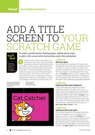 Tutorial
raspberrypi.org/magpi
112 The Official Raspberry Pi Projects Book
ADD A TITLE
SCREEN TO YOUR
SCRATCH GAME
To make a professional-looking game, follow these steps
to add a title screen with instructions and a fun animation
book has a cover, a film has its credits, and
an album has its artwork. Only with the right
presentation do these things feel professional
and complete. In the same way, a great game starts
with a title screen that draws players in and provides
instructions. It’s especially important if you want
to share your game, as you won’t be there to explain
it when it’s played. In this article, you’ll see how
you can add a title screen to a basic game. The same
techniques will work for most simple games, so why
not try adding a title screen to your own games, too?
A
 One of your
own Scratch
games, or
you can use
our simple
example here
You’ll
Need
Add an animated sprite to
your title screen and use
‘say’ blocks to tell players
how it works
STEP-01
Write your game
We recommend you try adding a title screen to our
example game Cat Catcher before you add one to your
own game. To make Cat Catcher, first bring in the
sprite Gravity Marble from the Things folder. It comes
with some scripts for controlling it with the cursor
keys. Add Listing 1 to your cat sprite. Together, these
two sprites make a game where you’re challenged to
see how quickly you can catch the cat ten times with
the marble. We’ve added the playing field background.
STEP-02
Create your title screen background
Create a new background image that you will be
using for your game’s title screen. Ours is just a
bright colour with the game title on it, but you could
make something more elaborate if you like. On the
background, add the scripts shown in Listing 2. They
change the background between the title screen and
the in-game background, and tell all the sprites to go
into ‘title screen’ mode when the green flag is clicked.
Ultimately, this should be the only time you use a
when green flag clicked script.
STEP-03
Create your title screen sprite
This is the sprite that will tell the player how to play,
and it can be animated, too. For our game, we’ve
brought in another cat sprite. Add Listing 3 to it.
There are three parts to this: one part displays the title
animation and instructions; another part starts the
game when the sprite is clicked; and a third part hides
the sprite when the game begins. You’ll need to make a
variable called game status, which all sprites will use
Black text on hot
pink: a timeless
background design!
TITLE SCREEN IN SCRATCH
 