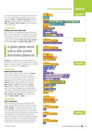 Tutorial
raspberrypi.org/magpi The Official Raspberry Pi Projects Book 113
TITLE SCREEN IN SCRATCH
to tell whether the game is running or the title screen
is on. You can add more sprites to your title screen.
Include the when I receive play game script from
Listing 3 to hide them when the game begins. Use a
when I receive title screen script to show them
on the title screen.
STEP-04
Replace your green flag scripts
Now, you need to go through your game sprites (the
game cat and the marble in our example) and change
their scripts so they don’t start when the green flag
is clicked any more. For each sprite and each of its
scripts, replace the block when green flag clicked
with the block when I receive play game. Add
Listing 4 to your game sprites to make them hide
when the title screen is on, and appear when the game
begins. If a sprite shouldn’t be there at the start of the
game, you can leave out the show script.
STEP-05
Replace the forever loops
Some of your in-game sprites might have forever
loops. These will keep running, even when the
title screen is showing and the sprite is hidden. To
avoid this causing unwanted results, replace the
forever block on your in-game sprites with the
forever if block. Give the block the condition
game status = game (using your variable game
status and the = Operator block). You might also
have events that are triggered, such as when there is
a key press. To stop these working on the title screen,
wrap an if block around the entire script after the
when [space] key pressed block and give it the
condition game status = game, too.
STEP-06
Start a new game
When your game finishes, you can show the title
screen again by adding a Control block to broadcast
title screen. For example, you could add it to the
end of Listing 1 in our game. Players can once again
start a new game from the title screen. That will keep
them in the game and encourage them to keep playing
until they’ve got a score they can brag about! You
might need to make some other tweaks for your game
(each one is different, after all), but following these
steps should enable you to add a title screen to most
simple games, to make them look more polished.
LISTING 1
LISTING 2
LISTING 3
LISTING 4
A great game starts
with a title screen
thatdrawsplayersin
 