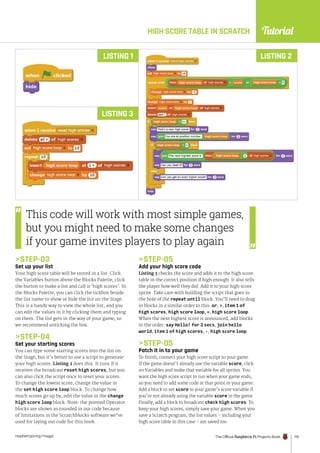Tutorial
raspberrypi.org/magpi The Official Raspberry Pi Projects Book 115
HIGH SCORE TABLE IN SCRATCH
STEP-03
Set up your list
Your high score table will be stored in a list. Click
the Variables button above the Blocks Palette, click
the button to make a list and call it ‘high scores’. In
the Blocks Palette, you can click the tickbox beside
the list name to show or hide the list on the Stage.
This is a handy way to view the whole list, and you
can edit the values in it by clicking them and typing
on them. The list gets in the way of your game, so
we recommend unticking the box.
STEP-04
Set your starting scores
You can type some starting scores into the list on
the Stage, but it’s better to use a script to generate
your high scores. Listing 2 does this. It runs if it
receives the broadcast reset high scores, but you
can also click the script once to reset your scores.
To change the lowest score, change the value in
the set high score loop block. To change how
much scores go up by, edit the value in the change
high score loop block. Note: the pointed Operator
blocks are shown as rounded in our code because
of limitations in the Scratchblocks software we’ve
used for laying out code for this book.
LISTING 2
LISTING 1
LISTING 3
This code will work with most simple games,
but you might need to make some changes
if your game invites players to play again
STEP-05
Add your high score code
Listing 3 checks the score and adds it to the high score
table in the correct position if high enough. It also tells
the player how well they did. Add it to your high score
sprite. Take care with building the script that goes in
the hole of the repeat until block. You’ll need to drag
in blocks in a similar order to this: or, , item 1 of
high scores, high score loop, =, high score loop.
When the next highest score is announced, add blocks
in the order: say Hello! for 2 secs, join hello
world, item 1 of high scores, -, high score loop.
STEP-05
Patch it in to your game
To finish, connect your high score script to your game.
If the game doesn’t already use the variable score, click
on Variables and make that variable for all sprites. You
want the high score script to run when your game ends,
so you need to add some code at that point in your game.
Add a block to set score to your game’s score variable if
you’re not already using the variable score in the game.
Finally, add a block to broadcast check high scores. To
keep your high scores, simply save your game. When you
save a Scratch program, the list values – including your
high score table in this case – are saved too.
 