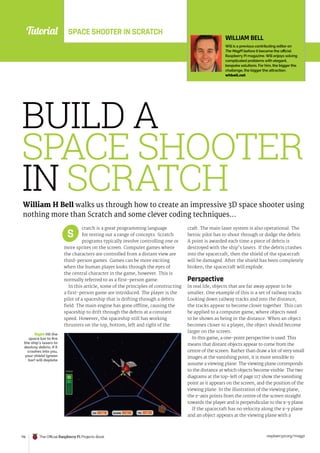 Tutorial
raspberrypi.org/magpi
116 The Official Raspberry Pi Projects Book
cratch is a great programming language
for testing out a range of concepts. Scratch
programs typically involve controlling one or
more sprites on the screen. Computer games where
the characters are controlled from a distant view are
third-person games. Games can be more exciting
when the human player looks through the eyes of
the central character in the game, however. This is
normally referred to as a first-person game.
In this article, some of the principles of constructing
a first-person game are introduced. The player is the
pilot of a spaceship that is drifting through a debris
field. The main engine has gone offline, causing the
spaceship to drift through the debris at a constant
speed. However, the spaceship still has working
thrusters on the top, bottom, left and right of the
craft. The main laser system is also operational. The
heroic pilot has to shoot through or dodge the debris.
A point is awarded each time a piece of debris is
destroyed with the ship’s lasers. If the debris crashes
into the spacecraft, then the shield of the spacecraft
will be damaged. After the shield has been completely
broken, the spacecraft will explode.
Perspective
In real life, objects that are far away appear to be
smaller. One example of this is a set of railway tracks.
Looking down railway tracks and into the distance,
the tracks appear to become closer together. This can
be applied to a computer game, where objects need
to be shown as being in the distance. When an object
becomes closer to a player, the object should become
larger on the screen.
In this game, a one-point perspective is used. This
means that distant objects appear to come from the
centre of the screen. Rather than draw a lot of very small
images at the vanishing point, it is more sensible to
assume a viewing plane. The viewing plane corresponds
to the distance at which objects become visible. The two
diagrams at the top-left of page 117 show the vanishing
point as it appears on the screen, and the position of the
viewing plane. In the illustration of the viewing plane,
the z-axis points from the centre of the screen straight
towards the player and is perpendicular to the x-y plane.
If the spacecraft has no velocity along the x-y plane
and an object appears at the viewing plane with a
S
BUILD A
SPACE SHOOTER
IN SCRATCH
William H Bell walks us through how to create an impressive 3D space shooter using
nothing more than Scratch and some clever coding techniques…
WILLIAM BELL
Will is a previous contributing editor on
The MagPi before it became the official
Raspberry Pi magazine. Will enjoys solving
complicated problems with elegant,
bespoke solutions. For him, the bigger the
challenge, the bigger the attraction.
whbell.net
Right Hit the
space bar to fire
the ship’s lasers to
destroy debris; if it
crashes into you,
your shield (green
bar) will deplete
SPACE SHOOTER IN SCRATCH
 