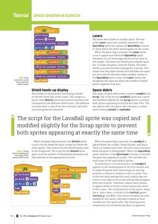 Tutorial
raspberrypi.org/magpi
118 The Official Raspberry Pi Projects Book
SPACE SHOOTER IN SCRATCH
Shield heads-up display
The number of shield points remaining is shown
on the left-hand side of the screen. This image is a
sprite called Shield, which has several costumes that
correspond to the different shield states. The different
costumes were a copy of the first costume, each with
one more green box removed.
When the green flag is pressed, the Shield sprite
is set to be just below the main cockpit but above the
other sprites. This means that the shield display stays
in the foreground. The script for the Shield sprite
waits until the number of shield points decreases and
then switches to the appropriate costume.
Lasers
The lasers were drawn as another sprite. The size
of the Laser sprite was carefully matched to the
SpaceShip sprite by copying the SpaceShip costume
to check where the lasers would appear on the screen.
When the green flag is pressed, the Laser sprite
is set to appear just below the SpaceShip sprite.
Therefore, it is in the foreground but not as close as
the cockpit. The lasers are fired by pressing the space
bar. To make the game a little bit harder, the lasers
fire for a second and then recharge for a second. This
means that the player should not hold down the space
bar, but only fire the lasers when needed. Similar to
the SpaceShip sprite script, the Laser sprite only
recognises the space bar when the number of shield
points is greater than zero.
Space debris
Two types of space debris were created: LavaBall and
Scrap. The script for the LavaBall sprite was copied
and modified slightly for the Scrap sprite to prevent
both sprites appearing at exactly the same time. The
two sprites were also given two costumes, to show
them as being normal or exploded.
When the green flag is pressed, the LavaBall is
placed below the cockpit, shield display, and lasers.
Then it is hidden from view. The main loop continues
while the game is being played. When the SpaceShip
sprite switches to the destroyed costume, it finishes
the game by stopping all scripts. This includes the
main loops of the space debris sprites.
To show that it is in the distance, the LavaBall
appears at the viewing plane at 1% of its normal size.
To make the game more interesting, its starting
position is chosen at random in the x-y plane. Due
to the one-point perspective used, objects that are
closer to the edge of the screen will quickly disappear
from this location. Therefore, objects were chosen
to appear within a 100 by 100 box around the centre
of the screen. The initial position of the sprite, along
the x- and y-axes, is stored in the initial_x and
initial_y variables. Since these variables are only
needed for this sprite, they were created as local
variables for this sprite only. The initial position
components are rescaled to produce an apparent
Below These
blocks implement
the firing of the
spacecraft’s laser
Right Each
costume is used
for one of four
shield states
The script for the LavaBall sprite was copied and
modified slightly for the Scrap sprite to prevent
both sprites appearing at exactly the same time
 