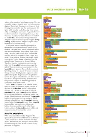 Tutorial
raspberrypi.org/magpi The Official Raspberry Pi Projects Book 119
velocity offset associated with the perspective. They are
rounded to integers, since the sprite moves in numbers
of pixels. The sprite is then shown on the screen. Next,
the script enters another loop that continues until the
sprite is full-size, has touched the edge of the screen,
or has been hit by the laser beams. The point where the
two laser beams meet was given a pink colour, so that
this colour could be used to test if the laser beams had
hit the LavaBall. The relative velocity of the debris
along the z-axis can be raised by increasing the change
size by 5 (5%) command or by reducing the size of
the wait within the motion loop.
In this game, the space debris is spinning but is
otherwise stationary with respect to the rest of the
universe. The spacecraft is drifting through the debris
field at a constant speed, and starts the game at rest
in the x-y plane. When the spacecraft thrusters are
fired, the spacecraft moves along the x-y plane with
respect to the universe. However, the game is played
from the pilot’s point of view, rather than from the
point of view of the universe or the space debris.
Therefore, when the player’s spacecraft is moving
to the left, the LavaBall is shown as moving to the
right. If the spacecraft moves downwards, then the
LavaBall moves upwards. This can be demonstrated
by looking at a cup on a desk: if the person looking at
the cup moves to the left, then the cup moves to the
right with respect to the person’s line of sight. The
motion of the sprite is therefore the sum of the relative
velocity and the apparent velocity, due to the object
being created at a point on the viewing plane that
is not in the centre of the screen.
If the LavaBall has been hit by the laser beams,
then the score is incremented and the costume is
switched to the exploded version. The program
waits for half a second for the player to view the
exploded sprite. If the LavaBall has not been hit
by the lasers and it has not touched the edge of the
screen, then it has hit the spacecraft. If the LavaBall
has hit the spacecraft, then the number of shield
points is reduced by one and the LavaBall costume
is switched to the exploded version. If the LavaBall
has missed the spacecraft, then it disappears
behind the spacecraft harmlessly. After these
logic conditions, the LavaBall sprite is hidden and
reappears somewhere else on the screen.
Possible extensions
Other features could be added to the game. The
spacecraft could collect shield tokens or be able to use
a wider laser beam to destroy more than one object
at once. Alternatively, the principles demonstrated
within this program could be used to create a first-
person car racing game.
SPACE SHOOTER IN SCRATCH
 