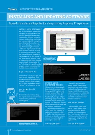 Feature GET STARTED WITH RASPBERRY PI
raspberrypi.org/magpi
12 The Official Raspberry Pi Projects Book
INSTALL NEW SOFTWARE
You’re not limited to the software
that’s just on Raspbian when you
install it. Raspbian has access to
thousands of different programs
that you can download and install,
just as you would with smartphone
apps. Raspbian doesn’t have an
app store, though, so you need to
install them using the terminal.
This does require you to already
know what the software is called
to install it in the terminal, since
you can’t browse the software in
the same way as on your phone. If
you’re not sure of the exact name
of the software you want, you may
have to Google it. Otherwise, if
you’re looking for a specific kind of
app, you can use a command like
the following to search for it:
$ apt-cache search ftp
It will return a list of packages and
their details. The package name
is how you install the software; in
our case, FileZilla comes back as
an FTP client. Its package name is
‘filezilla’. So, to install it, we use:
sudo apt-get install
filezilla
This will download the package
and any other necessary software
it needs to run, and install
it to Raspbian.
INSTALLING AND UPDATING SOFTWARE
Expand and maintain Raspbian for a long-lasting Raspberry Pi experience
Raspbian asks you to agree to an
installation with a simple press of Y
When it’s installed, you
can immediately start
using your new software,
no restart required
UPDATE YOUR
SOFTWARE AND OS
The software on Raspbian will
be periodically updated online,
bringing with it bug fixes and
security updates. Those don’t
automatically sync with the
Raspberry Pi, though, and you
should regularly check to see if
there are any updates for your
system. This is handled entirely
in the terminal again, much like
the software installation.
The update process consists
of two parts: first you need to
update the repositories; this
is the list of available software
and their versions kept on your
system. You do that by first
entering the command:
sudo apt-get update
This will check online to
see the state of the software
repositories and report back to
the Raspberry Pi, saving any
changes. It will then determine
what software can be and should
be updated, but you then need
to tell it to perform the update
with this command:
sudo apt-get upgrade
Every now and then, there
may be a major update to the
Raspbian operating system,
bringing with it big changes
like a new interface or browser,
etc. It’s very rare, but when it
happens, you can perform the
upgrade with:
sudo apt dist-upgrade
It may look like
gobbledygook, but
it’s telling Raspbian
which software
needs to be updated
 