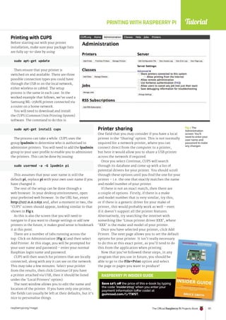 Tutorial
raspberrypi.org/magpi The Official Raspberry Pi Projects Book 121
PRINTING WITH RASPBERRY PI
Printing with CUPS
Before starting out with your printer
installation, make sure your package lists
are fully up-to-date by using:
sudo apt-get update
Then ensure that your printer is
switched on and available. There are three
possible connection types you could have:
through the USB or on the local network,
either wireless or cabled. The setup
process is the same in each case. In the
worked example that follows, we’ve used a
Samsung ML-2580N printer connected via
a router on a home network.
You will need to download and install
the CUPS (Common Unix Printing System)
software. The command to do this is:
sudo apt-get install cups
The process can take a while. CUPS uses the
group lpadmin to determine who is authorised to
administer printers. You will need to add the lpadmin
group to your user profile to enable you to administer
the printers. This can be done by issuing:
sudo usermod -a -G lpadmin pi
This assumes that your user name is still the
default pi; replace pi with your own user name if you
have changed it.
The rest of the setup can be done through a
web browser. In your desktop environment, open
your preferred web browser. In the URL bar, enter
http://127.0.0.1:631 and, after a moment or two, the
‘CUPS’ screen should appear, looking similar to that
shown in Fig 1.
As this is also the screen that you will need to
navigate to if you want to change settings or add new
printers in the future, it makes good sense to bookmark
it at this point.
There are a number of tabs running across the
top. Click on Administration (Fig 2) and then select
Add Printer. At this stage, you will be prompted for
your user name and password – enter your normal
Raspbian login name and password.
CUPS will then search for printers that are locally
connected, along with any it can see on the network.
This may take a few minutes. Select your printer
from the results, then click Continue (if you have
a printer attached via USB, then it should be listed
under the ‘Local Printers’ option).
The next window allows you to edit the name and
location of the printer. If you have only one printer,
the fields can usually be left at their defaults, but it’s
nice to personalise things.
Printer sharing
One field that you may consider if you have a local
printer is the ‘Sharing’ option. This is not normally
required for a network printer, where you can
connect direct from the computer to a printer,
but here it would allow you to share a USB printer
across the network if required.
Once you select Continue, CUPS will search
through its database and come up with a list of
potential drivers for your printer. You should scroll
through these options until you find the one for your
printer – i.e. the one that exactly matches the name
and model number of your printer.
If there is not an exact match, then there are
a couple of options. Firstly, if there is a make
and model number that is very similar, try this;
or if there is a generic driver for your make of
printer, this would probably work as well – even
if it doesn’t support all the printer features.
Alternatively, try searching the internet with
something like ‘Linux printer driver XXX’, where
‘XXX’ is the make and model of your printer.
Once you have selected your printer, click Add
Printer. The next page allows you to set the default
options for your printer. It isn’t really necessary
to do this at this exact point, as you’ll tend to do
this from the application when printing.
Now that you’ve followed these steps, in any
program that you use in future, you should be
able to go to the FilePrint option and select
the page or pages you want to produce!
sudo usermod -a -G lpadmin pi
Fig 2 The
Administration
screen. You’ll
need to enter your
user name and
password to make
any changes
RASPBERRY PI INSIDER GUIDE
Save 10% off the price of this e-book by typing
the code ‘insider2015’ when you enter your
payment information (offer code) at
gumroad.com/l/TWST.
options for your printer. It isn’t really necessary
to do this at this exact point, as you’ll tend to do
 