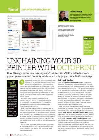 Tutorial
raspberrypi.org/magpi
122 The Official Raspberry Pi Projects Book
ay goodbye to the cable salad of tethering your
desktop PC or laptop to your 3D printer. With
OctoPrint, there exists a 3D printer remote
control that you can easily run on a Raspberry Pi and
use from any web browser, giving you full control and
monitoring capabilities. And thanks to the OctoPi
distribution, getting this set up and ready to go is as
easy as flashing an image to an SD card and booting
your Pi from it.
We might try to convince ourselves to the
contrary, but let’s face it, 3D printers do smell a
bit strange and can produce quite a racket while
they are working multiple hours on your latest
three-dimensional creation.
That’s why I sat down a couple of years ago now to
create OctoPrint, a free and open-source remote control
and monitoring solution for 3D printers that is targeted
at the Raspberry Pi. It allows you to control and monitor
all aspects of your 3D printer and its print jobs just as if
you were sitting in front of it, even if it’s on the other
side of your house in the garage - or on the other side of
the world.
Let me show you how to get this up and running in
no time, powered by OctoPi, the customised SD card
image created by Guy Sheffer that merits the label
‘batteries included’.
Let’s get started
First, go to github.com/guysoft/OctoPi, click on the
download mirror linked there and download the most
recent version of OctoPi. This might take a while. While
the download is running, let’s first prepare your desktop
PC or laptop so that connecting to the server later will
only require entering ‘http://octopi.local’ into your
browser! OctoPi uses something called ‘mDNS’ (also
known as ‘Bonjour’ or ‘zeroconf’) to broadcast this
address on the local network and make it discoverable
by other PCs that understand mDNS. Since not all
systems support this out of the box, we now need to
make sure yours will know what to do.
How to achieve that depends on what operating
system you are running. Linux users should make sure
that libnss-mdns is installed. On Debian and Ubuntu, a
simple sudo apt-get install libnss-mdns should
take care of that. Windows users need to install Bonjour
Print Services for Windows, which can be downloaded
from Apple at support.apple.com/kb/DL999. After
installation, you’ll need to make sure that your Windows
Firewall allows traffic on UDP port 5353 and that
mDNSresponder.exe has network access. Mac users are
lucky: for them, mDNS should be supported out of the
box by the operating system, without the need to install
anything else.
S
UNCHAINING YOUR 3D
PRINTER WITH OCTOPRINT
Gina Häussge shows how to turn your 3D printer into a WiFi-enabled network
printer you can control from any web browser, using a pre-made Pi SD card image
GINA HÄUSSGE
OctoPrint creator, now employed by BQ to
work on it full-time! Loves tinkering and
playing with both software and hardware
in her free time.
twitter.com/foosel
Remotely control all aspects
of your 3D printer just as if you
were sitting next to it
Get a live view of your printer,
right from within your browser
 OctoPi image
github.com/
guysoft/OctoPi
 Camera Module
raspberrypi.org/
products/
camera-module
 USB WiFi dongle,
e.g. raspberrypi.
org/products/
usb-wifi-dongle
 Compatible
3D printer
bit.ly/1LXZf4b
 Class 10 SD card
(minimum 4GB)
You’ll
Need
NEED HELP?
You can find
links to the
FAQ, the
docs, the G+
community
and the
mailing list at
octoprint.org
Manage your printable models
and slice them, right on the Pi
3D PRINTING WITH OCTOPRINT
 