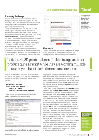 Tutorial
raspberrypi.org/magpi The Official Raspberry Pi Projects Book 123
Fig 1 Setting up your WiFi configuration through the
octopi-network.txt file. Just enter your WiFi details and save
3D PRINTING WITH OCTOPRINT
Fig 2 Setting up
your OctoPrint
account on the
first run. You
should always
enable access
control if you
plan to access
your OctoPrint
instance through
the internet
Preparing the image
Once you have downloaded the ZIP file, unpack
it on your computer and flash it to your SD card.
After that’s done, don’t boot from it yet - we’ll first
configure your WiFi connection, which we can do
quite easily without booting.
Plug the freshly flashed card into the SD card
reader so your computer detects it just like it
would a USB thumb drive. Open it up in your file
manager and take a look there; you’ll see a file called
octopi-network.txt. Open it in a text editor.
You’ll see a bunch of example configuration snippets
for various types of WiFi setups: encrypted with
WPA/WPA2, encrypted with WEP, and unencrypted.
Choose the one that matches your WiFi setup;
if you are unsure, try the first one labelled
‘WPA/WPA2’, as that’s the most common type.
Uncomment the three lines by removing the leading
‘#’ and insert your WiFi SSID and password where it
says so (Fig 1). Let’s assume your WiFi has the SSID
‘MyWifi’, the password ‘MySuperSecretPassword’
and is WPA2 encrypted; if so, the four lines related
to the WPA configuration snippet should look
like this:
## WPA/WPA2 secured
iface wlan0 inet manual
wpa-ssid “MyWifi”
wpa-psk “MySuperSecretPassword”
Save the file and securely remove the SD card
reader. It’s now time to boot up the Pi!
Final setup
Connect the camera, your printer, and your WiFi dongle
to your Raspberry Pi, then plug the SD card in and
power your Pi up. The first bootup will take a while,
but sooner or later your WiFi dongle should show
some activity and your camera will switch on. If you’ve
entered your WiFi credentials correctly and set up
mDNS support properly, you should now be able to just
SSH into the Pi via the address octopi.local (using the
user name pi with the password raspberry) to perform
some final setup steps.
First of all, change the password with passwd - don’t
forget it! Then run sudo raspi-config and expand the
file system on the SD card. After the obligatory reboot
which follows, enter http://octopi.local into your
browser. Depending on your Raspberry Pi model, this
may take a little while to show you a page, but sooner
or later OctoPrint’s web interface will greet you with
a prompt to set up your OctoPrint account. Choose a
user name and password, click ‘Keep Access Control
enabled’ (Fig 2), and log into your shiny new OctoPrint
instance via the Login button in the upper right corner.
Then select your 3D printer’s serial port and the
appropriate baud rate from the Connection menu on
the left, and click Connect. Once it says ‘Connected’
and your temperature graph starts showing your data,
you are all set. Congratulations!
You can now fully control your printer from the web
interface, upload files to print, remotely watch your
print jobs, and create time-lapses. And if you take
a look into the Plugin Manager inside the Settings
dialog, there are also a bunch of very nice things
to be discovered there. Have fun!
CUSTOMISING
OCTOPRINT
You can
add custom
controls or
get notified
about finished
print jobs –
take a look at
the docs!
Let’s face it, 3D printers do smell a bit strange and can
produce quite a racket while they are working multiple
hours on your latest three-dimensional creation
 