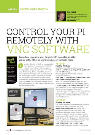 Tutorial
raspberrypi.org/magpi
124 The Official Raspberry Pi Projects Book
CONTROL YOUR PI
REMOTELY WITH
Learn how to control your Raspberry Pi from afar, whether
you’re at the office or stuck using 4G on the train home
s pocket-friendly as the Pi is, you can’t take
it everywhere. At some point, you’ll find
yourself with nothing but a smartphone
or computer for company, and it just won’t be the
same. Fortunately, thanks to RealVNC, there’s a
way to remotely access your Pi’s desktop – even if
you’re running it headless. This tutorial will talk
you through the basics of setting up VNC Server
on your Pi and connecting to it from a client device
using VNC Viewer. We’ll also look briefly at Virtual
Mode, and how you can use it to gain visual access to
a headless Raspberry Pi.
STEP-01
Installing VNC Server
Start by opening LXTerminal and running:
curl -L -o VNC.tar.gz http://bit.ly/1ILmo8p
tar xvf VNC.tar.gz
Once everything’s downloaded, navigate
to its location and run:
sudo dpkg -i VNC-Server-package-name.deb
VNC-Viewer-package-name.deb
Note: You’ll need to replace the angle brackets
and their contents with your own package names,
e.g. VNC-Server-5.2.3-Linux-ARM.deb; this will
also install VNC Viewer, meaning your Pi can take
control of other computers if you wish.
Next, download VNC Viewer to your client device,
such as a mobile phone. This can be done for free
through either realvnc.com/download or the iOS
or Android app store.
STEP-02
Licensing VNC Server
VNC Server must be licensed with a Free, Personal,
or Enterprise licence. To obtain one, visit
realvnc.com/products/vnc and choose the
right option for you; while a Free licence will
provide you with basic remote control, you’ll
miss out on features such as encryption, system
authentication, file transfer, chat, and dedicated
product support. For the purposes of this tutorial,
however, a Free licence will be fine. Once you have
a key, apply it at the command line with:
sudo vnclicense –add license-key
Note that VNC Viewer will not need to be licensed.
A
 VNC Server
software
 VNC Viewer
software
 A VNC licence
(free or paid)
 A client device
(such as a
mobile phone)
You’ll
Need
EMILE COLE
Fresh out of a Creative Writing degree
in Plymouth, Emile is a junior technical
author at RealVNC.
realvnc.com/products/
vnc/raspberrypi
The Pi is remotely
controlled by the
client device (in
this case an iPad)
The client device
displays the Pi’s
desktop, exactly
as it appears on
the monitor
VNC SOFTWARE
CONTROL YOUR PI REMOTELY
 