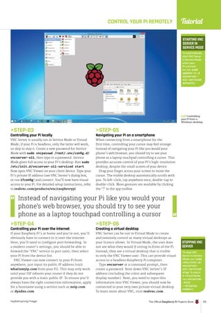 Tutorial
raspberrypi.org/magpi The Official Raspberry Pi Projects Book 125
STEP-03
Controlling your Pi locally
VNC Server is usually run in Service Mode or Virtual
Mode; if your Pi is headless, only the latter will work,
so skip to step 6. Create a new password for Service
Mode with sudo vncpasswd /root/.vnc/config.d/
vncserver-x11, then type in a password. Service
Mode gives full access to your Pi’s desktop. Run sudo
/etc/init.d/vncserver-x11-serviced start.
Now open VNC Viewer on your client device. Type your
Pi’s private IP address (see VNC Server’s dialog box,
or run ifconfig) and connect. You’ll now have visual
access to your Pi. For detailed setup instructions, refer
to realvnc.com/products/vnc/raspberrypi.
STEP-04
Controlling your Pi over the internet
If your Raspbery Pi’s at home and you’re not, you’ll
obviously have to connect to it over the internet.
Here, you’ll need to configure port forwarding. In
a modern router’s settings, you should be able to
forward the ‘VNC’ service to port 5900, then select
your Pi from the device list.
VNC Viewer can now connect to your Pi from
anywhere; just input its public IP address (visit
whatismyip.com from your Pi). This may only work
until your ISP reboots your router if they do not
provide you with a static public IP. To ensure you’ll
always have the right connection information, apply
for a hostname using a service such as noip.com
or dyndns.com.
CONTROL YOUR PI REMOTELY
STEP-05
Navigating your Pi on a smartphone
When connecting from a smartphone for the
first time, controlling your cursor may feel strange.
Instead of navigating your Pi like you would your
phone’s web browser, you should try to see your
phone as a laptop touchpad controlling a cursor. This
provides accurate control of your Pi’s high-resolution
desktop, despite the small screen of your device.
Drag your finger across your screen to move the
cursor. The visible desktop automatically scrolls with
you. To left-click, tap anywhere once; double-tap to
double-click. More gestures are available by clicking
the ‘?’ in the app toolbar.
STEP-06
Creating a virtual desktop
VNC Server can be run in Virtual Mode to create
and remotely control as many virtual desktops as
your licence allows. In Virtual Mode, the user does
not see what they would if sitting in front of the Pi.
Instead, they see a virtual desktop that is visible
to only the VNC Viewer user. This can provide visual
access to a headless Raspberry Pi computer.
Type vncserver at a command prompt, then
create a password. Note down VNC Server’s IP
address (including the colon and subsequent
display number). Next, you need to input this
information into VNC Viewer; you should now be
connected to your very own private virtual desktop.
To learn more about VNC, visit realvnc.com.
Left Controlling
your Pi from a
Windows desktop
Instead of navigating your Pi like you would your
phone’s web browser, you should try to see your
phone as a laptop touchpad controlling a cursor
To stop VNC
Server in Service
Mode, run: sudo
/etc/init.d/
vncserver-
x11-serviced
stop. To stop it
in Virtual Mode,
run: vncserver
–kill
:display-
number
STOPPINGVNC
SERVER
To automatically
start VNC Sever
in Service Mode
when your
Pi is turned
on, run: sudo
update-rc.d
vncserver-
x11-serviced
defaults
STARTING VNC
SERVER IN
SERVICE MODE
 